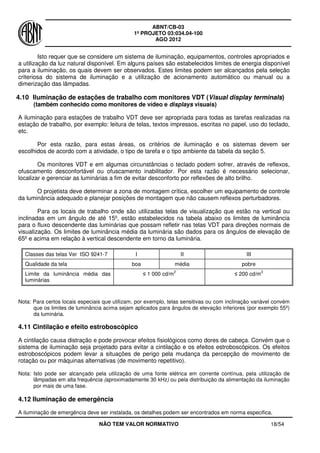 ABNT/CB-03
1º PROJETO 03:034.04-100
AGO 2012
NÃO TEM VALOR NORMATIVO 18/54
Isto requer que se considere um sistema de iluminação, equipamentos, controles apropriados e
a utilização da luz natural disponível. Em alguns países são estabelecidos limites de energia disponível
para a iluminação, os quais devem ser observados. Estes limites podem ser alcançados pela seleção
criteriosa do sistema de iluminação e a utilização de acionamento automático ou manual ou a
dimerização das lâmpadas.
4.10 Iluminação de estações de trabalho com monitores VDT (Visual display terminals)
(também conhecido como monitores de vídeo e displays visuais)
A iluminação para estações de trabalho VDT deve ser apropriada para todas as tarefas realizadas na
estação de trabalho, por exemplo: leitura de telas, textos impressos, escritas no papel, uso do teclado,
etc.
Por esta razão, para estas áreas, os critérios de iluminação e os sistemas devem ser
escolhidos de acordo com a atividade, o tipo de tarefa e o tipo ambiente da tabela da seção 5.
Os monitores VDT e em algumas circunstâncias o teclado podem sofrer, através de reflexos,
ofuscamento desconfortável ou ofuscamento inabilitador. Por esta razão é necessário selecionar,
localizar e gerenciar as luminárias a fim de evitar desconforto por reflexões de alto brilho.
O projetista deve determinar a zona de montagem crítica, escolher um equipamento de controle
da luminância adequado e planejar posições de montagem que não causem reflexos perturbadores.
Para os locais de trabalho onde são utilizadas telas de visualização que estão na vertical ou
inclinadas em um ângulo de até 15º, estão estabelecidos na tabela abaixo os limites de luminância
para o fluxo descendente das luminárias que possam refletir nas telas VDT para direções normais de
visualização. Os limites de luminância média da luminária são dados para os ângulos de elevação de
65º e acima em relação à vertical descendente em torno da luminária.
Classes das telas Ver ISO 9241-7 I II III
Qualidade da tela boa média pobre
Limite da luminância média das
luminárias
≤ 1 000 cd/m
2
≤ 200 cd/m
2
Nota: Para certos locais especiais que utilizam, por exemplo, telas sensitivas ou com inclinação variável convém
que os limites de luminância acima sejam aplicados para ângulos de elevação inferiores (por exemplo 55º)
da luminária.
4.11 Cintilação e efeito estroboscópico
A cintilação causa distração e pode provocar efeitos fisiológicos como dores de cabeça. Convém que o
sistema de iluminação seja projetado para evitar a cintilação e os efeitos estroboscópicos. Os efeitos
estroboscópicos podem levar a situações de perigo pela mudança da percepção de movimento de
rotação ou por máquinas alternativas (de movimento repetitivo).
Nota: Isto pode ser alcançado pela utilização de uma fonte elétrica em corrente contínua, pela utilização de
lâmpadas em alta frequência (aproximadamente 30 kHz) ou pela distribuição da alimentação da iluminação
por mais de uma fase.
4.12 Iluminação de emergência
A iluminação de emergência deve ser instalada, os detalhes podem ser encontrados em norma especifica.
 