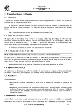 ABNT/CB-03
1º PROJETO 03:034.04-100
AGO 2012
NÃO TEM VALOR NORMATIVO 30/54
6 Procedimentos de verificação
6.1 Iluminância
A iluminância deve ser medida em pontos específicos em áreas pertinentes. As leituras não podem ser
inferiores que as calculadas para o ponto.
A iluminância mantida deve ser calculada através dos valores medidos na mesma grade de
pontos utilizada no cálculo do projeto e o valor não pode ser inferior ao especificado para aquela
tarefa.
Para medições repetidas devem ser utilizados os mesmos pontos.
6.2 Índice de ofuscamento unificado
O fabricante da luminária deve fornecer os dados autênticos de Índice de ofuscamento
unificado obtidos através do método tabular com espaçamento 1:1 em relação à altura de
acordo com a publicação CIE 117 – 1995. O leiaute da instalação e o acabamento das
superfícies devem ser comparados com os especificados em projeto.
A instalação deve estar de acordo com o especificado em projeto.
6.3 Índice de reprodução de cor (Ra)
NOTA BRASILEIRA Termo também conhecido como IRC no Brasil e CRI internacionalmente.
Os fabricantes de lâmpadas devem fornecer dados de índice de reprodução de cor para as lâmpadas
utilizadas no projeto. As lâmpadas devem ser verificadas de acordo com as especificações de projeto e
devem ter um Ra que não seja inferior ao valor especificado no projeto.
As lâmpadas devem ter as mesmas características que as especificadas no projeto.
6.4 Aparência da cor (Tcp)
Os fabricantes de lâmpadas devem fornecer dados de aparências de cor para as lâmpadas utilizadas
no projeto. O valor de Tcp das lâmpadas não pode ser inferior aos valores especificados no projeto.
6.5 Manutenção
O projetista deve:
- estabelecer o fator de manutenção e listar todas as suposições utilizadas na derivação do
valor,
- especificar um equipamento de iluminação adequado para a aplicação em um determinado
ambiente. Preparar um cronograma de manutenção abrangente a fim de incluir a freqüência
de substituição das lâmpadas, os intervalos de limpeza das luminárias e do ambiente e o
método de limpeza.
6.6 Luminância da luminária
A luminância média das partes luminosas de uma luminária deve ser medida e/ou calculada
radialmente em um plano C em intervalos de 15º começando em 0º e a elevação em ângulos de 65º,
 