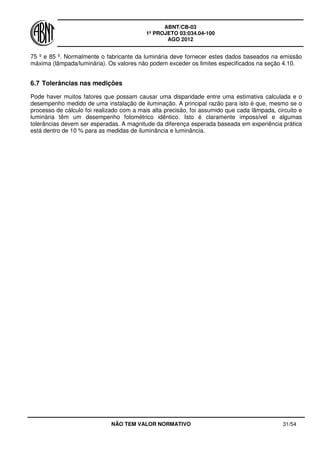ABNT/CB-03
1º PROJETO 03:034.04-100
AGO 2012
NÃO TEM VALOR NORMATIVO 31/54
75 º e 85 º. Normalmente o fabricante da luminária deve fornecer estes dados baseados na emissão
máxima (lâmpada/luminária). Os valores não podem exceder os limites especificados na seção 4.10.
6.7 Tolerâncias nas medições
Pode haver muitos fatores que possam causar uma disparidade entre uma estimativa calculada e o
desempenho medido de uma instalação de iluminação. A principal razão para isto é que, mesmo se o
processo de cálculo foi realizado com a mais alta precisão, foi assumido que cada lâmpada, circuito e
luminária têm um desempenho fotométrico idêntico. Isto é claramente impossível e algumas
tolerâncias devem ser esperadas. A magnitude da diferença esperada baseada em experiência prática
está dentro de 10 % para as medidas de iluminância e luminância.
 