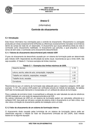 ABNT/CB-03
1º PROJETO 03:034.04-100
AGO 2012
NÃO TEM VALOR NORMATIVO 42/54
Anexo C
(informativo)
Controle do ofuscamento
C.1 Introdução
Este Anexo informativo traz orientações para o controle do ofuscamento. Ofuscamento é a sensação
produzida por áreas excessivamente brilhantes ou diferenças excessivamente marcadas na luminância
dentro do campo de visão de um observador. O ofuscamento que causa deficiência direta da visão é
conhecido como ofuscamento inabilitador. O ofuscamento que perturba, o qual prejudica o nosso
senso de bem-estar, é conhecido como ofuscamento desconfortável.
C.1.1 Valores do ofuscamento desconfortável pelo método UGR
O grau do ofuscamento de desconforto causado por um sistema de iluminação pode ser determinado
pelo método UGR. Dependendo da dificuldade da tarefa visual, recomenda-se que o limite UGRL não
seja excedido. A Tabela C.1 fornece exemplos de limites máximos:
Tabela C.1 – Exemplos dos limites máximos de UGRL
Desenho técnico ≤ 16
Leitura, escrita, salas de aula, computação, inspeções ≤ 19
Trabalho em indústria, exposições, recepção ≤ 22
Trabalho bruto, escadas ≤ 25
Corredores ≤ 28
Recomenda-se que um sistema de iluminação seja adequado para a respectiva categoria UGRL (por
exemplo, ''≤ 19''). Os valores UGR podem ser verificados através do método de tabulação. As tabelas
UGR são fornecidas pelo fabricante e incorporadas em um software de cálculo de iluminação.
Para a seleção da luminária inicial, é aconselhável a utilização do valor tabulado da sala de referência
(4H/8H) baseado em uma razão do espaçamento/altura de 0,25.
Os valores individuais de UGR em um sistema de iluminação podem ser calculados utilizando-se o
software CAD. Isso pode ser útil para o projeto de sistema onde o ofuscamento é um fator crítico, mas
não indica a limitação do ofuscamento padrão da instalação como um todo.
C.1.2 Valor do ofuscamento de um sistema de iluminação interno
O ofuscamento direto causado pelas luminárias de um sistema de iluminação interno pode ser
classificado segundo o método do Valor de Ofuscamento Unificado da CIE (UGR). Este método
baseia-se na seguinte equação:
 