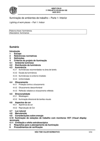 ABNT/CB-03
1º PROJETO 03:034.04-100
AGO 2012
NÃO TEM VALOR NORMATIVO 5/54
Iluminação de ambientes de trabalho – Parte 1: Interior
Lighting of work places – Part 1: Indoor
Palavra-chave: Iluminância.
Descriptors: Iluminance.
Sumário
Introdução
1 Escopo
2 Referências normativas
3 Definições
4 Critérios do projeto de iluminação
4.1 Ambiente luminoso
4.2 Distribuição da luminância
4.3 Iluminância
4.3.1 Iluminâncias recomendadas na área de tarefa
4.3.2 Escala da iluminância
4.3.3 Iluminâncias no entorno imediato
4.3.4 Uniformidade
4.4 Ofuscamento
4.4.1 Proteção contra o ofuscamento
4.4.2 Ofuscamento desconfortável
4.4.3 Reflexão veladora e ofuscamento refletido
4.5 Direcionalidade
4.5.1 Modelagem
4.5.2 Iluminação direcional de tarefas visuais
4.6 Aspectos da cor
4.6.1 Aparência da cor
4.6.2 Reprodução de Cor
4.7 Luz natural
4.8 Manutenção
4.9 Considerações sobre energia
4.10 Iluminação de estações de trabalho com monitores VDT (Visual display
terminals)
4.11 Cintilação e efeito estroboscópico
5 Requisitos para o planejamento da iluminação
6 Procedimentos de verificação
 