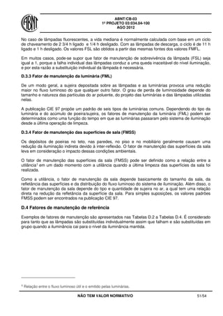 ABNT/CB-03
1º PROJETO 03:034.04-100
AGO 2012
NÃO TEM VALOR NORMATIVO 51/54
No caso de lâmpadas fluorescentes, a vida mediana é normalmente calculada com base em um ciclo
de chaveamento de 2 3/4 h ligado e 1/4 h desligado. Com as lâmpadas de descarga, o ciclo é de 11 h
ligado e 1 h desligado. Os valores FSL são obtidos a partir das mesmas fontes dos valores FMFL.
Em muitos casos, pode-se supor que fator de manutenção de sobrevivência da lâmpada (FSL) seja
igual a 1, porque a falha individual das lâmpadas conduz a uma queda inaceitável do nível iluminação,
e por esta razão a substituição individual da lâmpada é necessária.
D.3.3 Fator de manutenção da luminária (FML)
De um modo geral, a sujeira depositada sobre as lâmpadas e as luminárias provoca uma redução
maior no fluxo luminoso do que qualquer outro fator. O grau de perda de luminosidade depende do
tamanho e natureza das partículas do ar poluente, do projeto das luminárias e das lâmpadas utilizadas
nelas.
A publicação CIE 97 propõe um padrão de seis tipos de luminárias comuns. Dependendo do tipo da
luminária e do acúmulo de poeira/sujeira, os fatores de manutenção da luminária (FML) podem ser
determinados como uma função do tempo em que as luminárias passaram pelo sistema de iluminação
desde a última operação de limpeza.
D.3.4 Fator de manutenção das superfícies de sala (FMSS)
Os depósitos de poeiras no teto, nas paredes, no piso e no mobiliário geralmente causam uma
redução da iluminação indireta devido à inter-reflexão. O fator de manutenção das superfícies da sala
leva em consideração o impacto dessas condições ambientais.
O fator de manutenção das superfícies da sala (FMSS) pode ser definido como a relação entre a
utilância1 em um dado momento com a utilância quando a última limpeza das superfícies da sala foi
realizada.
Como a utilância, o fator de manutenção da sala depende basicamente do tamanho da sala, da
refletância das superfícies e da distribuição do fluxo luminoso do sistema de iluminação. Além disso, o
fator de manutenção da sala depende do tipo e quantidade de sujeira no ar, a qual tem uma relação
direta na redução da refletância da superfície da sala. Para simples suposições, os valores padrões
FMSS podem ser encontrados na publicação CIE 97.
D.4 Fatores de manutenção de referência
Exemplos de fatores de manutenção são apresentados nas Tabelas D.2 a Tabelas D.4. É considerado
para tanto que as lâmpadas são substituídas individualmente assim que falham e são substituídas em
grupo quando a iluminância cai para o nível da iluminância mantida.
1 Relação entre o fluxo luminoso útil e o emitido pelas luminárias.
 