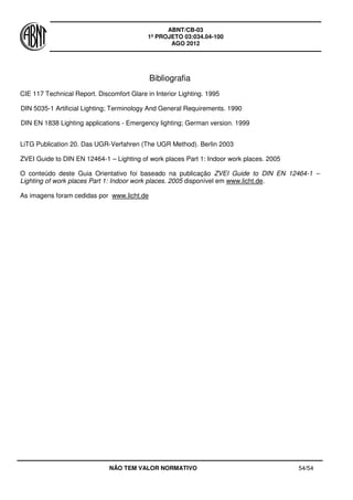 ABNT/CB-03
1º PROJETO 03:034.04-100
AGO 2012
NÃO TEM VALOR NORMATIVO 54/54
Bibliografia
CIE 117 Technical Report. Discomfort Glare in Interior Lighting. 1995
DIN 5035-1 Artificial Lighting; Terminology And General Requirements. 1990
DIN EN 1838 Lighting applications - Emergency lighting; German version. 1999
LiTG Publication 20. Das UGR-Verfahren (The UGR Method). Berlin 2003
ZVEI Guide to DIN EN 12464-1 – Lighting of work places Part 1: Indoor work places. 2005
O conteúdo deste Guia Orientativo foi baseado na publicação ZVEI Guide to DIN EN 12464-1 –
Lighting of work places Part 1: Indoor work places. 2005 disponível em www.licht.de.
As imagens foram cedidas por www.licht.de
 