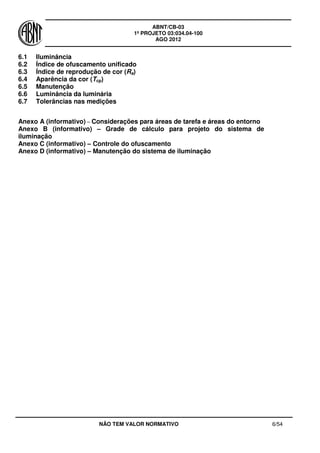 ABNT/CB-03
1º PROJETO 03:034.04-100
AGO 2012
NÃO TEM VALOR NORMATIVO 6/54
6.1 Iluminância
6.2 Índice de ofuscamento unificado
6.3 Índice de reprodução de cor (Ra)
6.4 Aparência da cor (Tcp)
6.5 Manutenção
6.6 Luminância da luminária
6.7 Tolerâncias nas medições
Anexo A (informativo) – Considerações para áreas de tarefa e áreas do entorno
Anexo B (informativo) – Grade de cálculo para projeto do sistema de
iluminação
Anexo C (informativo) – Controle do ofuscamento
Anexo D (informativo) – Manutenção do sistema de iluminação
 