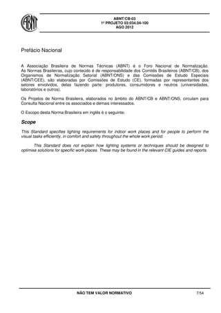 ABNT/CB-03
1º PROJETO 03:034.04-100
AGO 2012
NÃO TEM VALOR NORMATIVO 7/54
Prefácio Nacional
A Associação Brasileira de Normas Técnicas (ABNT) é o Foro Nacional de Normalização.
As Normas Brasileiras, cujo conteúdo é de responsabilidade dos Comitês Brasileiros (ABNT/CB), dos
Organismos de Normalização Setorial (ABNT/ONS) e das Comissões de Estudo Especiais
(ABNT/CEE), são elaboradas por Comissões de Estudo (CE), formadas por representantes dos
setores envolvidos, delas fazendo parte: produtores, consumidores e neutros (universidades,
laboratórios e outros).
Os Projetos de Norma Brasileira, elaborados no âmbito do ABNT/CB e ABNT/ONS, circulam para
Consulta Nacional entre os associados e demais interessados.
O Escopo desta Norma Brasileira em inglês é o seguinte:
Scope
This Standard specifies lighting requirements for indoor work places and for people to perform the
visual tasks efficiently, in comfort and safety throughout the whole work period.
This Standard does not explain how lighting systems or techniques should be designed to
optimise solutions for specific work places. These may be found in the relevant CIE guides and reports.
 