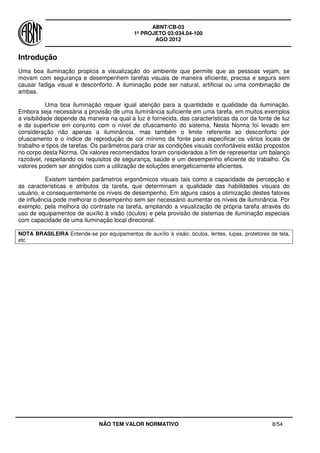 ABNT/CB-03
1º PROJETO 03:034.04-100
AGO 2012
NÃO TEM VALOR NORMATIVO 8/54
Introdução
Uma boa iluminação propicia a visualização do ambiente que permite que as pessoas vejam, se
movam com segurança e desempenhem tarefas visuais de maneira eficiente, precisa e segura sem
causar fadiga visual e desconforto. A iluminação pode ser natural, artificial ou uma combinação de
ambas.
Uma boa iluminação requer igual atenção para a quantidade e qualidade da iluminação.
Embora seja necessária a provisão de uma iluminância suficiente em uma tarefa, em muitos exemplos
a visibilidade depende da maneira na qual a luz é fornecida, das características da cor da fonte de luz
e da superfície em conjunto com o nível de ofuscamento do sistema. Nesta Norma foi levado em
consideração não apenas a iluminância, mas também o limite referente ao desconforto por
ofuscamento e o índice de reprodução de cor mínimo da fonte para especificar os vários locais de
trabalho e tipos de tarefas. Os parâmetros para criar as condições visuais confortáveis estão propostos
no corpo desta Norma. Os valores recomendados foram considerados a fim de representar um balanço
razoável, respeitando os requisitos de segurança, saúde e um desempenho eficiente do trabalho. Os
valores podem ser atingidos com a utilização de soluções energeticamente eficientes.
Existem também parâmetros ergonômicos visuais tais como a capacidade de percepção e
as características e atributos da tarefa, que determinam a qualidade das habilidades visuais do
usuário, e consequentemente os níveis de desempenho. Em alguns casos a otimização destes fatores
de influência pode melhorar o desempenho sem ser necessário aumentar os níveis de iluminância. Por
exemplo, pela melhora do contraste na tarefa, ampliando a visualização de própria tarefa através do
uso de equipamentos de auxílio à visão (óculos) e pela provisão de sistemas de iluminação especiais
com capacidade de uma iluminação local direcional.
NOTA BRASILEIRA Entende-se por equipamentos de auxílio à visão: óculos, lentes, lupas, protetores de tela,
etc
 