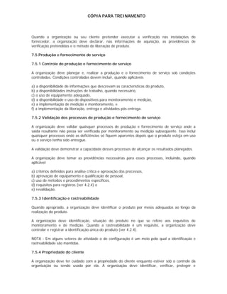CÓPIA PARA TREINAMENTO




Quando a organização ou seu cliente pretender executar a verificação nas instalações do
fornecedor, a organização deve declarar, nas informações de aquisição, as providências de
verificação pretendidas e o método de liberação de produto.

7.5 Produção e fornecimento de serviço

7.5.1 Controle de produção e fornecimento de serviço

A organização deve planejar e, realizar a produção e o fornecimento de serviço sob condições
controladas. Condições controladas devem incluir, quando aplicáveis

a) a disponibilidade de informações que descrevam as características do produto,
b) a disponibilidades instruções de trabalho, quando necessário,
c) o uso de equipamento adequado,
d) a disponibilidade e uso de dispositivos para monitoramento e medição,
e) a implementação de medição e monitoramento, e
f) a implementação da liberação, entrega e atividades pós-entrega.

7.5.2 Validação dos processos de produção e fornecimento de serviço

A organização deve validar quaisquer processos de produção e fornecimento de serviço ande a
saída resultante não possa ser verificada por monitoramento ou medição subseqüente. Isso inclui
quaisquer processos onde as deficiências só fiquem aparentes depois que o produto esteja em uso
ou o serviço tenha sido entregue.

A validação deve demonstrar a capacidade desses processos de alcançar os resultados planejados.

A organização deve tomar as providências necessárias para esses processos, incluindo, quando
aplicável

a) critérios definidos para análise crítica e aprovação dos processos,
b) aprovação de equipamento e qualificação de pessoal,
c) uso de métodos e procedimentos específicos,
d) requisitos para registros (ver 4.2.4) e
e) revalidação.

7.5.3 Identificação e rastreabilidade

Quando apropriado, a organização deve identificar o produto por meios adequados ao longo da
realização do produto.

A organização deve identificação, situação do produto no que se refere aos requisitos de
monitoramento e de medição. Quando a rastreabilidade é um requisito, a organização deve
controlar e registrar a identificação única do produto (ver 4.2.4).

NOTA - Em alguns setores de atividade o de configuração é um meio pelo qual a identificação e
rastreabilidade são mantidas.

7.5.4 Propriedade do cliente

A organização deve ter cuidado com a propriedade do cliente enquanto estiver sob o controle da
organização ou sendo usada por ela. A organização deve identificar, verificar, proteger e
 