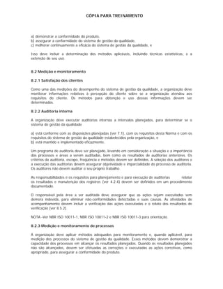 CÓPIA PARA TREINAMENTO




a) demonstrar a conformidade do produto,
b) assegurar a conformidade do sistema de gestão da qualidade,
c) melhorar continuamente a eficácia do sistema de gestão da qualidade, e

Isso deve incluir a determinação dos métodos aplicáveis, incluindo técnicas estatísticas, e a
extensão de seu uso.


8.2 Medição e monitoramento

8.2.1 Satisfação dos clientes

Como uma das medições do desempenho do sistema de gestão da qualidade, a organização deve
monitorar informações relativas à percepção do cliente sobre se a organização atendeu aos
requisitos do cliente. Os métodos para obtenção e uso dessas informações devem ser
determinados.

8.2.2 Auditoria interna

A organização deve executar auditorias internas a intervalos planejados, para determinar se o
sistema de gestão da qualidade

a) está conforme com as disposições planejadas (ver 7.1), com os requisitos desta Norma e com os
requisitos do sistema de gestão da qualidade estabelecidos pela organização, e
b) está mantido e implementado eficazmente.

Um programa de auditoria deve ser planejado, levando em consideração a situação e a importância
dos processos e áreas a serem auditadas, bem como os resultados de auditorias anteriores. Os
critérios da auditoria, escopo, freqüência e métodos devem ser definidos. A seleção dos auditores e
a execução das auditorias devem assegurar objetividade e imparcialidade do processo de auditoria.
Os auditores não devem auditar o seu próprio trabalho.

As responsabilidades e os requisitos para planejamento e para execução de auditorias  relatar
os resultados e manutenção dos registros (ver 4.2.4) devem ser definidos em um procedimento
documentado.

O responsável pela área a ser auditada deve assegurar que as ações sejam executadas sem
demora indevida, para eliminar não-conformidades detectadas e suas causas. As atividades de
acompanhamento devem incluir a verificação das ações executadas e o relato dos resultados de
verificação (ver 8.5.2).

NOTA -Ver NBR ISO 10011-1, NBR ISO 10011-2 e NBR ISO 10011-3 para orientação.

8.2.3 Medição e monitoramento de processos

A organização deve aplicar métodos adequados para monitoramento e, quando aplicável, para
medição dos processos do sistema de gestão da qualidade. Esses métodos devem demonstrar a
capacidade dos processos em alcançar os resultados planejados. Quando os resultados planejados
não são alcançados, devem ser efetuadas as correções e executadas as ações corretivas, como
apropriado, para assegurar a conformidade do produto.
 