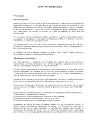 CÓPIA PARA TREINAMENTO




0 Introdução

0.1 Generalidades

Convém que a adoção de um sistema de gestão da qualidade seja uma decisão estratégica de uma
organização. O projeto e a implementação de um sistema de gestão da qualidade de uma
organização são influenciados por várias necessidades, objetivos específicos, produtos fornecidos,
os processos empregados e o tamanho e estrutura da organização. Não é intenção desta Norma
impor uniformidade na estrutura de sistemas de gestão da qualidade ou uniformidade da
documentação.

Os requisitos do sistema de gestão da qualidade especificados nesta Norma são complementares
aos requisitos para produtos. As informações identificadas como "NOTA" se destinam a orientar o
entendimento ou esclarecer o requisito associado.

Esta Norma pode ser usada por partes internas ou externas, incluindo organismos de certificação,
para avaliar a capacidade da organização de atender aos requisitos do cliente, os regulamentares e
os da própria organização.

Os princípios de gestão da qualidade declarados nas NBR ISO 9000 e NBR ISO 9004 foram levados
em consideração durante o desenvolvimento desta Norma.

0.2 Abordagem de processo

Esta Norma promove a adoção de uma abordagem de processo para o desenvolvimento,
implementação e melhoria da eficácia de um sistema de gestão da qualidade para aumentar a
satisfação do cliente pelo atendimento aos requisitos do cliente.

Para uma organização funcionar de maneira eficaz, ela tem que identificar e gerenciar diversas
atividades interligadas. Uma atividade que usa recursos e que é gerenciada de forma a possibilitar
a transformação de entradas em saídas pode ser considerada um processo. Freqüentemente a
saída de um processo é a entrada para o processo seguinte.

A aplicação de um sistema de processos em uma organização, junto com a identificação, interações
desses processos e sua gestão, pode ser considerada como "abordagem de processo".

Uma vantagem da abordagem de processo é o controle contínuo que ela permite sobre a ligação
entre os processos individuais dentro do sistema de processos, bem como sua combinação e
interação.

Quando usada em um sistema de gestão da qualidade, esta abordagem enfatiza a importância de
a) entendimento e atendimento dos requisitos,
b) necessidade de considerar os processos em termos de valor agregado,
c) obtenção de resultados de desempenho e eficácia de processo,
d) melhoria contínua de processos baseada em medições objetivas.

O modelo de um sistema de gestão da qualidade, baseado em processo mostrado na figura 1,
ilustra as ligações dos processos apresentadas nas seções 4 a 8. Esta ilustração mostra que os
clientes desempenham um papel significativo na definição dos requisitos como entradas. A
monitorização da satisfação dos clientes requer a avaliação de informações relativas à percepção
pelos clientes de como a organização tem atendido aos requisitos do cliente. Este modelo mostrado
 