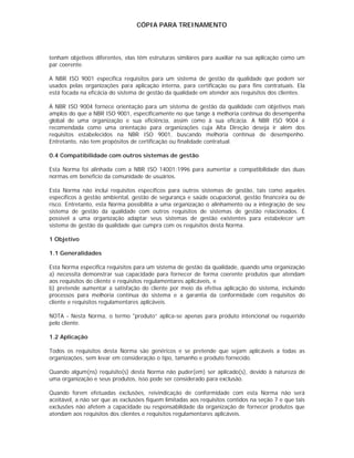 CÓPIA PARA TREINAMENTO




tenham objetivos diferentes, elas têm estruturas similares para auxiliar na sua aplicação como um
par coerente.

A NBR ISO 9001 especifica requisitos para um sistema de gestão da qualidade que podem ser
usados pelas organizações para aplicação interna, para certificação ou para fins contratuais. Ela
está focada na eficácia do sistema de gestão da qualidade em atender aos requisitos dos clientes.

A NBR ISO 9004 fornece orientação para um sistema de gestão da qualidade com objetivos mais
amplos do que a NBR ISO 9001, especificamente no que tange à melhoria contínua do desempenha
global de uma organização e sua eficiência, assim como à sua eficácia. A NBR ISO 9004 é
recomendada como uma orientação para organizações cuja Alta Direção deseja ir além dos
requisitos estabelecidos na NBR ISO 9001, buscando melhoria contínua de desempenho.
Entretanto, não tem propósitos de certificação ou finalidade contratual.

0.4 Compatibilidade com outros sistemas de gestão

Esta Norma foi alinhada com a NBR ISO 14001:1996 para aumentar a compatibilidade das duas
normas em benefício da comunidade de usuários.

Esta Norma não inclui requisitos específicos para outros sistemas de gestão, tais como aqueles
específicos à gestão ambiental, gestão de segurança e saúde ocupacional, gestão financeira ou de
risco. Entretanto, esta Norma possibilita a uma organização o alinhamento ou a integração de seu
sistema de gestão da qualidade com outros requisitos de sistemas de gestão relacionados. É
possível a uma organização adaptar seus sistemas de gestão existentes para estabelecer um
sistema de gestão da qualidade que cumpra com os requisitos desta Norma.

1 Objetivo

1.1 Generalidades

Esta Norma especifica requisitos para um sistema de gestão da qualidade, quando uma organização
a) necessita demonstrar sua capacidade para fornecer de forma coerente produtos que atendam
aos requisitos do cliente e requisitos regulamentares aplicáveis, e
b) pretende aumentar a satisfação do cliente por meio da efetiva aplicação do sistema, incluindo
processos para melhoria contínua do sistema e a garantia da conformidade com requisitos do
cliente e requisitos regulamentares aplicáveis.

NOTA - Nesta Norma, o termo "produto” aplica-se apenas para produto intencional ou requerido
pelo cliente.

1.2 Aplicação

Todos os requisitos desta Norma são genéricos e se pretende que sejam aplicáveis a todas as
organizações, sem levar em consideração o tipo, tamanho e produto fornecido.

Quando algum(ns) requisito(s) desta Norma não puder(em) ser aplicado(s), devido à natureza de
uma organização e seus produtos, isso pode ser considerado para exclusão.

Quando forem efetuadas exclusões, reivindicação de conformidade com esta Norma não será
aceitável, a não ser que as exclusões fiquem limitadas aos requisitos contidos na seção 7 e que tais
exclusões não afetem a capacidade ou responsabilidade da organização de fornecer produtos que
atendam aos requisitos dos clientes e requisitos regulamentares aplicáveis.
 