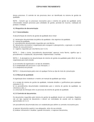CÓPIA PARA TREINAMENTO




desses processos. O controle de tais processos deve ser identificado no sistema de gestão da
qualidade.

NOTA - Convém que os processos necessários para o sistema de gestão da qualidade acima
referenciados incluam processos para atividades de gestão, provisão de recursos, realização do
produto e medição.

4.2 Requisitos de documentação

4.2.1 Generalidades

A documentação do sistema de gestão da qualidade deve incluir

a) declarações documentadas da política da qualidade e dos objetivos da qualidade,
b) manual da qualidade,
c) procedimentos documentados requeridos por esta Norma,
d) documentos necessários à organização para assegurar o planejamento, a operação e o controle
eficazes de seus processos,e
e) registros requeridos por esta Norma (ver 4.2.4).

NOTA 1 - Onde o termo "procedimento documentado" aparecer nesta Norma, significa que o
procedimento é estabelecido, documentado, implementado e mantido.

NOTA 2 - A abrangência da documentação do sistema de gestão da qualidade pode diferir de uma
organização para outra devido:

a) ao tamanho da organização e ao tipo de atividades,
b) à complexidade dos processos e suas interações, e
c) à competência do pessoal.

NOTA 3 - A documentação pode estar em qualquer forma ou tipo de meio de comunicação.

4.2.2 Manual da qualidade

A organização deve estabelecer e manter um manual da qualidade que inclua

a) o escopo do sistema de gestão da qualidade, incluindo detalhes e justificativas para quaisquer
exclusões (1.2),
b) os procedimentos documentados estabelecidos para o sistema de gestão da qualidade, ou
referência a eles, e
c) a descrição da interação entre os processos do sistema de gestão da qualidade.

4.2.3 Controle de documentos

Os documentos requeridos pelo sistema de gestão da qualidade devem ser controlados. Registros
são um tipo especial de documento e devem ser controlados de acordo com os requisitos
apresentados em 4.2.4.

Um procedimento documentado deve ser estabelecido para definir os controles necessários para

a) aprovar documentos quanto à sua adequação, antes da sua emissão,
b) analisar criticamente e atualizar, quando necessário, e reaprovar documentos,
 
