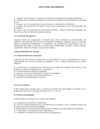 CÓPIA PARA TREINAMENTO




c) assegurar que alterações e a situação da revisão atual dos documentos sejam identificadas,
d) assegurar que as versões pertinentes de documentos aplicáveis estejam disponíveis nos locais
de uso,
e) assegurar que os documentos permaneçam legíveis e prontamente identificáveis,
f) assegurar que documentos de origem externa sejam identificados e que sua distribuição seja
controlada, e
g) evitar o uso não intencional de documentos obsoletos e aplicar identificação adequada nos
casos em que forem retidos por qualquer propósito.

4.2.4 Controle de registros

Registros devem ser estabelecidos e mantidos para prover evidências da conformidade com
requisitos e 'da operação eficaz do sistema de gestão da qualidade. Registros devem ser mantidos
legíveis, prontamente identificáveis e recuperáveis. Um procedimento documentado deve ser
estabelecido para definir os controles necessários para identificação, armazena- mento, proteção,
recuperação, tempo de retenção e descarte dos registros.

5 Responsabilidade da direção

5.1 Comprometimento da direção

A Alta Direção deve fornecer evidência do seu comprometimento com o desenvolvimento e com a
implementação do sistema de gestão da qualidade e com a melhoria contínua de sua eficácia
mediante

a) a comunicação à organização da importância em atender aos requisitos dos clientes, como
também aos requisitos regulamentares e estatutários,
b) o estabelecimento da política da qualidade,
c) a garantia de que são estabelecidos os objetivos da qualidade,
d) a condução de análises críticas pela Alta Direção, e
e) a garantia da disponibilidade de recursos.



5.2 Foco no cliente

A Alta Direção deve assegurar que os requisitos do cliente são determinados e atendidos com o
propósito de aumentar a satisfação do cliente (ver 7.2.1 e 8.2.1).

5.3 Política da qualidade

A Alta Direção deve assegurar que a política da qualidade

a) é apropriada ao propósito da organização,
b) inclui um comprometimento com o atendimento aos requisitos e com a melhoria contínua da
eficácia do sistema de gestão da qualidade,
c) proporciona uma estrutura para estabelecimento e análise crítica dos objetivos da qualidade,
d) é comunicada e entendida por toda a organização, e
e) é analisada criticamente para manutenção de sua adequação.
 