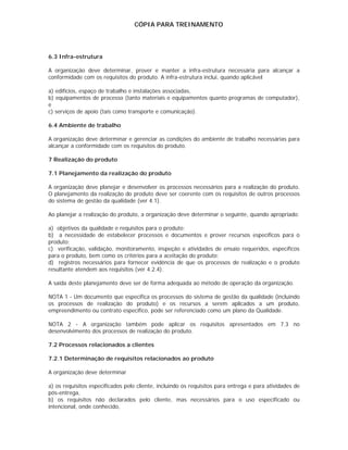 CÓPIA PARA TREINAMENTO




6.3 Infra-estrutura

A organização deve determinar, prover e manter a infra-estrutura necessária para alcançar a
conformidade com os requisitos do produto. A infra-estrutura inclui, quando aplicável

a) edifícios, espaço de trabalho e instalações associadas,
b) equipamentos de processo (tanto materiais e equipamentos quanto programas de computador),
e
c) serviços de apoio (tais como transporte e comunicação).

6.4 Ambiente de trabalho

A organização deve determinar e gerenciar as condições do ambiente de trabalho necessárias para
alcançar a conformidade com os requisitos do produto.

7 Realização do produto

7.1 Planejamento da realização do produto

A organização deve planejar e desenvolver os processos necessários para a realização do produto.
O planejamento da realização do produto deve ser coerente com os requisitos de outros processos
do sistema de gestão da qualidade (ver 4.1).

Ao planejar a realização do produto, a organização deve determinar o seguinte, quando apropriado:

a) objetivos da qualidade e requisitos para o produto;
b) a necessidade de estabelecer processos e documentos e prover recursos específicos para o
produto;
c) verificação, validação, monitoramento, inspeção e atividades de ensaio requeridos, específicos
para o produto, bem como os critérios para a aceitação do produto;
d) registros necessários para fornecer evidência de que os processos de realização e o produto
resultante atendem aos requisitos (ver 4.2.4).

A saída deste planejamento deve ser de forma adequada ao método de operação da organização.

NOTA 1 - Um documento que especifica os processos do sistema de gestão da qualidade (incluindo
os processos de realização do produto) e os recursos a serem aplicados a um produto,
empreendimento ou contrato específico, pode ser referenciado como um plano da Qualidade.

NOTA 2 - A organização também pode aplicar os requisitos apresentados em 7.3 no
desenvolvimento dos processos de realização do produto.

7.2 Processos relacionados a clientes

7.2.1 Determinação de requisitos relacionados ao produto

A organização deve determinar

a) os requisitos especificados pelo cliente, incluindo os requisitos para entrega e para atividades de
pós-entrega,
b) os requisitos não declarados pelo cliente, mas necessários para o uso especificado ou
intencional, onde conhecido,
 