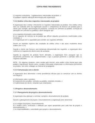 CÓPIA PARA TREINAMENTO




c) requisitos estatutários regulamentares relacionados ao produto, e
d) qualquer requisito adicional determinado pela organização.

7.2.2 Análise crítica dos requisitos relacionados ao produto

A organização deve analisar criticamente os requisitos relacionados ao produto. Esta análise crítica
deve ser realizada antes da organização assumir o compromisso de fornecer um produto para o
cliente (por exemplo, apresentação de propostas, aceitação de contratos ou pedidos, aceitação de
alterações em contratos ou pedidos) e deve assegurar que

a) os requisitos do produto estão definidos,
b) os requisitos de contrato ou de pedido que difiram daqueles previamente manifestados estão
resolvidos, e
c) a organização tem a capacidade para atender aos requisitos definidos.

Devem ser mantidos registros dos resultados da análise crítica e das ações resultantes dessa
análise (ver 4.2.4).

Quando o cliente não fornecer uma declaração documentada dos requisitos, a organização deve
confirmar os requisitos do cliente antes da aceitação.

Quando os requisitos de produto forem alterados, a organização deve assegurar que os
documentos pertinentes são complementados e que o pessoal pertinente é alertado sobre os
requisitos alterados.

NOTA - Em algumas situações, como vendas pela internet, urna análise critica formal para cada
pedido é impraticável. Nesses casos, a análise critica pode compreender as informações pertinentes
ao produto, tais como catálogos ou material de propaganda.

7.2.3 Comunicação com o cliente

A organização deve determinar e tomar providências eficazes para se comunicar com os clientes
em relação a

a) informações sobre o produto,
b) tratamento de consultas, contratos ou pedidos, incluindo emendas, e
c) realimentação do cliente, incluindo suas reclamações.


7.3 Projeto e desenvolvimento

7.3.1 Planejamento do projeto e desenvolvimento

A organização deve planejar e controlar o projeto e desenvolvimento de produto.

Durante o planejamento do projeto e desenvolvimento a organização deve determinar

a) os estágios do projeto e desenvolvimento,
b) a análise crítica, verificação e validação que sejam apropriadas para cada fase do projeto e
desenvolvimento, e
c) as responsabilidades e autoridades para projeto e desenvolvimento.
 