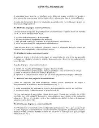 CÓPIA PARA TREINAMENTO




A organização deve gerenciar as interfaces entre diferentes grupos envolvidos no projeto e
desenvolvimento, para assegurar a comunicação eficaz e a designação clara de responsabilidades.

As saídas do planejamento devem ser atualizadas apropriadamente, na medida que o projeto e o
desenvolvimento progredirem.

7.3.2 Entradas de projeto e desenvolvimento

Entradas relativas a requisitos de produto devem ser determinadas e registros devem ser mantidos
(ver 4.2.4). Essas entradas devem incluir

a) requisitos de funcionamento e de desempenho,
b) requisitos estatutários e regulamentares aplicáveis,
c) onde aplicável, informações originadas de projetos anteriores semelhantes, e
d) outros requisitos essenciais para projeto e desenvolvimento.

Essas entradas devem ser analisadas criticamente quanto à adequação. Requisitos devem ser
completos, sem ambigüidades e não conflitantes entre si.

7.3.3 Saídas de projeto e desenvolvimento

As saídas de projeto e desenvolvimento devem ser apresentadas de uma forma que possibilita
verificação em relação às entradas de projeto e desenvolvimento e devem ser aprovadas antes de
serem liberadas.

As saídas de projeto e desenvolvimento devem

a) atender aos requisitos de entrada para projeto e desenvolvimento,
b) fornecer informações apropriadas para aquisição, produção e para fornecimento de serviço,
c) conter ou referenciar critérios de aceitação do produto, e
d) especificar as características do produto que são essenciais para seu uso seguro e adequado.

7.3.4 Análise crítica de projeto e desenvolvimento

Devem ser realizadas, em fases apropriadas, análises críticas sistemáticas de projeto e
desenvolvimento, de acordo com disposições planejadas (ver 7.3.1)

a) avaliar a capacidade dos resultados do projeto e desenvolvimento em atender aos requisitos,
b) identificar qualquer problema e propor as ações necessárias.

Entre os participantes dessas análises críticas devem estar incluídos representantes de funções
envolvidas com o(s) estágio(s) do projeto e desenvolvimento que está(ão) sendo analisado(s)
criticamente. Devem ser mantidos registros dos resultados das análises críticas e de quaisquer
ações necessárias (ver 4.2.4).

7.3.5 Verificação de projeto e desenvolvimento

A verificação deve ser executada conforme disposições planejadas (ver 7.3.1), para assegurar que
as saídas do projeto e desenvolvimento estejam atendendo aos requisitos de entrada do projeto e
desenvolvimento. Devem ser mantidos registros dos resultados da verificação e de quaisquer ações
necessárias (ver 4.2.4).
 