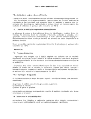 CÓPIA PARA TREINAMENTO




7.3.6 Validação de projeto e desenvolvimento

A validação do projeto e desenvolvimento deve ser executada conforme disposições planejadas (ver
7.3.1), para assegurar que o produto resultante é capaz de atender aos requisitos para aplicação
especificada ou uso intencional, onde conhecido. Onde for praticável, a validação deve ser
concluída antes da entrega ou implementação do produto. Devem ser mantidos registros dos
resultados de validação e de quaisquer ações necessárias (ver 4.2.4).

7.3.7 Controle de alterações de projeto e desenvolvimento

As alterações de projeto e desenvolvimento devem ser identificadas e registros devem ser
mantidos. As alterações devem ser analisadas criticamente, verificadas e validadas, como
apropriado, e aprovadas antes da sua implementação. A análise crítica das alterações de projeto e
desenvolvimento deve incluir a avaliação do efeito das alterações em partes componentes e no
produto já entregue.

Devem ser mantidos registros dos resultados da análise crítica de alterações e de quaisquer ações
necessárias (ver 4.2.4).

7.4 Aquisição

7.4.1 Processo de aquisição

A organização deve assegurar que o produto adquirido está conforme com os requisitos
especificados de aquisição. O tipo e extensão do controle aplicado ao fornecedor e ao produto
adquirido devem depender do efeito do produto adquirido na realização subseqüente do produto ou
no produto final.

A organização deve avaliar e selecionar fornecedores com base na sua capacidade em fornecer
produtos de acordo com os requisitos da organização. Critérios para seleção, avaliação e
reavaliação devem ser estabelecidos. Devem ser mantidos registros dos resultados das avaliações e
de quaisquer ações necessárias, oriundas da avaliação (ver 4.2.4).

7.4.2 Informações de aquisição

As informações de aquisição devem descrever o produto a ser adquirido e incluir, onde apropriado,
requisitos para

a) aprovação de produto, procedimentos, processos e equipamento,
b) qualificação de pessoal, e
c) sistema de gestão da qualidade.

A organização deve assegurar a adequação dos requisitos de aquisição especificados antes da sua
comunicação ao fornecedor.

7.4.3 Verificação do produto adquirido

A organização deve estabelecer e implementar inspeção ou outras atividades necessárias para
assegurar que o produto adquirido atende aos requisitos de aquisição especificados.
 