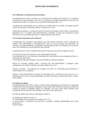 CÓPIA PARA TREINAMENTO




8.2.4 Medição e monitoramento de produto

A organização deve medir e monitorar as características do produto para verificar se os requisitos
do produto têm sido atendidos. Isso deve ser realizado em estágios apropriados do processo de
realização do produto, de acordo com as providências planejadas (ver 7.1).

A evidência de conformidade com os critérios de aceitação deve ser mantida. Os registros devem
indicar a(s) pessoa(s) autorizadas a liberar o produto (ver 4.2.4).

A liberação do produto e a entrega do serviço não devem prosseguir até que todas as providências
planejadas (ver 7.1) tenham sido satisfatoriamente concluídas, a menos que aprovado de outra
maneira por uma autoridade pertinente e, quando aplicável, pelo cliente.

8.3 Controle de produto não-conforme

A organização deve assegurar que produtos que não estejam conformes com os requisitos do
produto sejam identificados e controlados para evitar seu uso ou entrega não intencional. Os
controles e as responsabilidades e autoridades relacionadas para lidar com produtos não-conformes
devem ser definidos em um procedimento documentado.

A organização deve tratar os produtos não-conformes por uma ou mais das seguintes formas:

a) execução de ações para eliminar a não-conformidade detectada;
b) autorização do seu uso, liberação ou aceitação sob concessão por uma autoridade pertinente e,
onde aplicável, pelo cliente;
c) execução de ação para impedir o seu uso pretendido ou aplicação originais.

Devem ser mantidos registros sobre a natureza das não-conformidades e quaisquer ações
subseqüentes executadas, incluindo concessões obtidas (ver 4.2.4).

Quando o produto     não-conforme for corrigido, esse deve ser reverificado para demonstrar a
conformidade com os requisitos.

Quando a não-conformidade do produto for detectada após a entrega ou início de seu uso, a
organização deve tomar as ações apropriadas em relação aos efeitos, ou potenciais efeitos, da não-
conformidade.


8.4 Análise de dados
A organização deve determinar, coletar e analisar dados apropriados para demonstrar a adequação
e eficácia do sistema de gestão da qualidade e para avaliar onde melhorias contínuas da eficácia do
sistema de gestão da qualidade podem ser realizadas. Isso deve incluir dados gerados como
resultado do monitoramento e das medições e de outras fontes pertinentes.

A análise de dados deve fornecer informações relativas a

a) satisfação de clientes (ver 8.2.1),
b) conformidade com os requisitos do produto (ver 7.2.1),
c) características e tendências dos processos e produtos, incluindo oportunidades para ações
preventivas, e
d) fornecedores.
 
