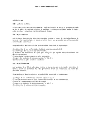 CÓPIA PARA TREINAMENTO




8.5 Melhorias

8.5.1 Melhoria contínua

A organização deve continuamente melhorar a eficácia do sistema de gestão da qualidade por meio
do uso da política da qualidade, objetivos da qualidade, resultados de auditorias, análise de dados,
ações corretivas e preventivas e análise crítica pela direção.

8.5.2 Ação corretiva

A organização deve executar ações corretivas para eliminar as causas de não-conformidades, de
forma a evitar sua repetição. As ações corretivas devem ser apropriadas aos efeitos das não-
conformidades encontradas.

Um procedimento documentado deve ser estabelecido para definir os requisitos para

a) análise crítica de não-conformidades (incluindo reclamações de clientes),
b) determinação das causas de não-conformidades,
c) avaliação da necessidade de ações para assegurar que aquelas não-conformidades não
ocorrerão novamente,
d) determinação e implementação de ações necessárias,
e) registro dos resultados de ações executadas (ver 4.2.4), e
f) análise crítica de ações corretivas executadas.

8.5.3 Ação preventiva

A organização deve definir ações para eliminar as causas de não-conformidades potenciais, de
forma a evitar sua ocorrência. As ações preventivas devem ser apropriadas aos efeitos dos
problemas potenciais.

Um procedimento documentado deve ser estabelecido para definir os requisitos para

a) definição de não-conformidades potenciais e de suas causas,
b) avaliação da necessidade de ações para evitar a ocorrência de não-conformidades,
c) definição e implementação de ações necessárias,
d) registros de resultados de ações executadas (ver 4.2.4), e
e) análise crítica de ações preventivas executadas.


                                      ___________________
 