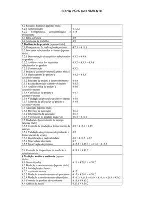 CÓPIA PARA TREINAMENTO




6.2 Recursos humanos [apenas título]
6.2.1 Generalidades                             4.1.2.2
6.2.2 Competência, conscientização e            4.18
treinamento
6.3 Infra-estrutura                             4.9
6.4 Ambiente de trabalho                        4.9
7 Realização do produto [apenas título]
7.1 Planejamento da realização do produto       4.2.3 + 4.10.1
7.2 Processos relacionados a clientes [apenas
título]
7.2.1 Determinação de requisitos relacionados   4.3.2 + 4.4.4
ao produto
7.2.2 Análise crítica dos requisitos            4.3.2 + 4.3.3 + 4.3.4
relacionados ao produto
7.2.3 Comunicação                               4.3.2
7.3 Projeto e desenvolvimento [apenas título]
7.3.1 Planejamento do projeto e                 4.4.2 + 4.4.3
desenvolvimento
7.3.2 Entradas de projeto e desenvolvimento     4.4.4
7.3.3 Saídas de projeto e desenvolvimento       4.4.5
7.3.4 Análise crítica de projeto e              4.4.6
desenvolvimento
7.3.5 Verificação de projeto e                  4.4.7
desenvolvimento
7.3.6 Validação de projeto e desenvolvimento    4.4.8
7.3.7 Controle de alterações de projeto e       4.4.9
desenvolvimento
7.4 Aquisição [apenas título]
7.4.1 Processo de aquisição                     4.6.2
7.4.2 Informações de aquisição                  4.6.3
7.4.3 Verificação do produto adquirido          4.6.4 + 4.10.2
7.5 Produção e fornecimento de serviço
[apenas título]
7.5.1 Controle de produção e fornecimento de    4.9 + 4.15.6 + 4.19
serviço
7.5.2 Validação dos processos de produção e     4.9
fornecimento de serviço
7.5.3 Identificação e rastreabilidade           4.8 + 4.10.5 . 4.12
7.5.4 Propriedade do cliente                    4.7
7.5.5 Preservação do produto                    4.15.2 + 4.15.3 + 4.15.4 + 4.15.5

7.6 Controle de dispositivos de medição e       4.11.1 + 4.11.2
monitoramento
8 Medição, análise e melhoria [apenas
título]
8.1 Generalidades                               4.10 + 4.20.1 + 4.20.2
8.2 Medição e monitoramento [apenas título]
8.2.1 Satisfação de clientes
8.2.2 Auditoria interna                         4.17
8.2.3 Medição e monitoramento de processos      4.17 + 4.20.1 + 4.20.2
8.2.4 Medição e monitoramento do produto        4.10.2 + 4.10.3 + 4.10.4 + 4.10.5 + 4.20.1 + 4.20.2
8.3 Controle de produto não-conforme            4.13.1 + 4.13.2
8.4 Análise de dados                            4.20.1 + 4.20.2
 