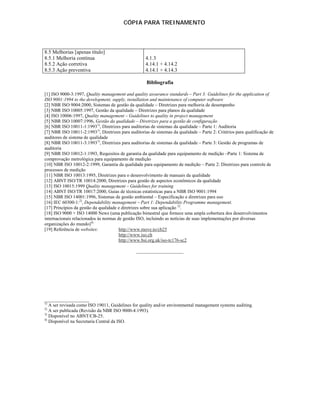 CÓPIA PARA TREINAMENTO




8.5 Melhorias [apenas título]
8.5.1 Melhoria contínua                              4.1.3
8.5.2 Ação corretiva                                 4.14.1 + 4.14.2
8.5.3 Ação preventiva                                4.14.1 + 4.14.3

                                                     Bibliografia

[1] ISO 9000-3:1997, Quality management and quality assurance standards – Part 3: Guidelines for the application of
ISO 9001:1994 to the development, supply, installation and maintenance of computer software
[2] NBR ISO 9004:2000, Sistemas de gestão da qualidade – Diretrizes para melhoria de desempenho
[3] NBR ISO 10005:1997, Gestão da qualidade – Diretrizes para planos da qualidade
[4] ISO 10006:1997, Quality management – Guidelines to quality in project management
[5] NBR ISO 10007:1996, Gestão da qualidade – Diretrizes para a gestão de configuração
[6] NBR ISO 10011-1:19931), Diretrizes para auditorias de sistemas da qualidade – Parte 1: Auditoria
[7] NBR ISO 10011-2:19931), Diretrizes para auditorias de sistemas da qualidade – Parte 2: Critérios para qualificação de
auditores de sistema de qualidade
[8] NBR ISO 10011-3:19931), Diretrizes para auditorias de sistemas da qualidade – Parte 3: Gestão de programas de
auditoria
[9] NBR ISO 10012-1:1993, Requisitos de garantia da qualidade para equipamento de medição –Parte 1: Sistema de
comprovação metrológica para equipamento de medição
[10] NBR ISO 10012-2:1999, Garantia da qualidade para equipamento de medição – Parte 2: Diretrizes para controle de
processos de medição
[11] NBR ISO 10013:1995, Diretrizes para o desenvolvimento de manuais da qualidade
[12] ABNT ISO/TR 10014:2000, Diretrizes para gestão de aspectos econômicos da qualidade
[13] ISO 10015:1999 Quality management – Guidelines for training
[14] ABNT ISO/TR 10017:2000, Guias de técnicas estatísticas para a NBR ISO 9001:1994
[15] NBR ISO 14001:1996, Sistemas de gestão ambiental – Especificação e diretrizes para uso
[16] IEC 60300-1:2), Dependability management – Part 1: Dependability Programme management.
[17] Princípios da gestão da qualidade e diretrizes sobre sua aplicação 3).
[18] ISO 9000 + ISO 14000 News (uma publicação bimestral que fornece uma ampla cobertura dos desenvolvimentos
internacionais relacionados às normas de gestão ISO, incluindo as notícias de suas implementações por diversas
organizações do mundo)4)
[19] Referência de websites:           http://www.move.to/cb25
                                       http://www.iso.ch
                                       http://www.bsi.org.uk/iso-tc176-sc2

                                                ____________________




___________________
1)
   A ser revisada como ISO 19011, Guidelines for quality and/or environmental management systems auditing.
2)
   A ser publicada (Revisão da NBR ISO 9000-4:1993).
3)
   Disponível no ABNT/CB-25.
4)
   Disponível na Secretaria Central da ISO.
 