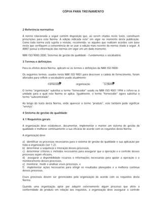 CÓPIA PARA TREINAMENTO




2 Referência normativa

A norma relacionada a seguir contém disposição que, ao serem citadas neste texto, constituem
prescrições para esta Norma. A edição indicada esta" em vigor no momento desta publicação.
Como toda norma está sujeita a revisão, recomenda- se àqueles que realizam acordos com base
nesta que verifiquem a conveniência de se usar a edição mais recente da norma citada a seguir. A
ABNT possui a informação das normas em vigor em um dado momento.

NBR ISO 9000:2000, Sistemas de gestão da qualidade - Fundamentos e vocabulário.

3 Termos e definições

Para os efeitos desta Norma, aplicam-se os termos e definições da NBR ISO 9000.

Os seguintes termos, usados nesta NBR ISO 9001 para descrever a cadeia de fornecimento, foram
alterados para refletir o vocabulário usado atualmente:

                     Fornecedor             organização            o cliente

O termo "organização" substitui a termo "fornecedor" usado na NBR ISO 9001:1994 e refere-se à
unidade para a qual esta Norma se aplica. Igualmente, o termo "fornecedor" agora substitui o
termo "subcontratado".

Ao longo do texto desta Norma, onde aparecer o termo "produto", este também pode significar
"serviço".

4 Sistema de gestão da qualidade

4.1 Requisitos gerais

A organização deve estabelecer, documentar, implementar e manter um sistema de gestão da
qualidade e melhorar continuamente a sua eficácia de acordo com os requisitos desta Norma.

A organização deve

a) identificar os processos necessários para o sistema de gestão da qualidade e sua aplicação por
toda a organização (ver 1.2),
b) determinar a seqüência e interação desses processos,
c) determinar critérios e métodos necessários para assegurar que a operação e o controle desses
processos sejam eficazes,
d) assegurar a disponibilidade recursos e informações necessárias para apoiar a operação e o
monitoramento desses processos,
e) monitorar, medir e analisar esses processos, e
f) implementar ações necessárias para atingir os resultados planejados e a melhoria continua
desses processos.

Esses processos devem ser gerenciados pela organização de acordo com os requisitos desta
Norma.

Quando uma organização optar por adquirir externamente algum processo que afete a
conformidade do produto em relação aos requisitos, a organização deve assegurar o controle
 