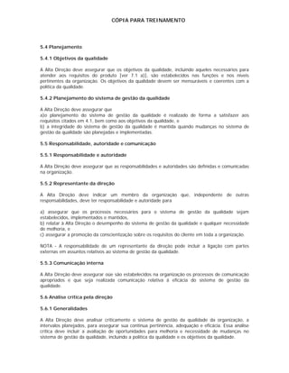 CÓPIA PARA TREINAMENTO




5.4 Planejamento

5.4.1 Objetivos da qualidade

A Alta Direção deve assegurar que os objetivos da qualidade, incluindo aqueles necessários para
atender aos requisitos do produto [ver 7.1 a)], são estabelecidos nas funções e nos níveis
pertinentes da organização. Os objetivos da qualidade devem ser mensuráveis e coerentes com a
política da qualidade.

5.4.2 Planejamento do sistema de gestão da qualidade

A Alta Direção deve assegurar que
a)o planejamento do sistema de gestão da qualidade é realizado de forma a satisfazer aos
requisitos citados em 4.1, bem como aos objetivos da qualidade, e
b) a integridade do sistema de gestão da qualidade é mantida quando mudanças no sistema de
gestão da qualidade são planejadas e implementadas.

5.5 Responsabilidade, autoridade e comunicação

5.5.1 Responsabilidade e autoridade

A Alta Direção deve assegurar que as responsabilidades e autoridades são definidas e comunicadas
na organização.

5.5.2 Representante da direção

A Alta Direção deve indicar um membro da organização que, independente de outras
responsabilidades, deve ter responsabilidade e autoridade para

a) assegurar que os processos necessários para o sistema de gestão da qualidade sejam
estabelecidos, implementados e mantidos,
b) relatar à Alta Direção o desempenho do sistema de gestão da qualidade e qualquer necessidade
de melhoria, e
c) assegurar a promoção da conscientização sobre os requisitos do cliente em toda a organização.

NOTA - A responsabilidade de um representante da direção pode incluir a ligação com partes
externas em assuntos relativos ao sistema de gestão da qualidade.

5.5.3 Comunicação interna

A Alta Direção deve assegurar oüe são estabelecidos na organização os processos de comunicação
apropriados e que seja realizada comunicação relativa à eficácia do sistema de gestão da
qualidade.

5.6 Análise crítica pela direção

5.6.1 Generalidades

A Alta Direção deve analisar criticamente o sistema de gestão da qualidade da organização, a
intervalos planejados, para assegurar sua continua pertinência, adequação e eficácia. Essa análise
crítica deve incluir a avaliação de oportunidades para melhoria e necessidade de mudanças no
sistema de gestão da qualidade, incluindo a política da qualidade e os objetivos da qualidade.
 