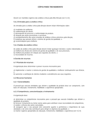 CÓPIA PARA TREINAMENTO




Devem ser mantidos registros das análises críticas pela Alta Direção (ver 4.2.4).

5.6.2 Entradas para a análise crítica

As entradas para a análise crítica pela direção devem incluir informações sobre

a) resultados de auditorias,
b) realimentação de cliente,
c) desempenho de processo e conformidade de produto,
d) situação das ações preventivas e corretivas,
e) acompanhamento das ações oriundas de análises críticas anteriores pela direção,
f) mudanças que possam afetar o sistema de gestão da qualidade, e
g) recomendações para melhoria.

5.6.3 Saídas da análise crítica

As saídas da análise crítica pela direção devem incluir quaisquer decisões e ações relacionadas a
a) melhoria da eficácia do sistema de gestão da qualidade e de seus processos,
b) melhoria do produto em relação aos requisitos do cliente, e
c) necessidade de recursos.

6 Gestão de recursos

6.1 Provisão de recursos

A organização deve determinar e prover recursos necessários para

a) implementar e manter o sistema de gestão da qualidade e melhorar continuamente sua eficácia,
e
b) aumentar a satisfação de clientes mediante o atendimento aos seus requisitos.

6.2 Recursos humanos

6.2.1 Generalidades

O pessoal que executa atividades que afetam a qualidade do produto deve ser competente, com
base em educação, treinamento, habilidade e experiência apropriados.

6.2.2 Competência, conscientização e treinamento

A organização deve

a) determinar as competências necessárias para o pessoal que executa trabalhos que afetam a
qualidade do produto,
b) fornecer treinamento ou tomar outras ações para satisfazer essas necessidades de competência,
c) avaliar a eficácia das ações executadas,
d) assegurar que o seu pessoal está consciente quanto à pertinência e importância de suas
atividades e de como elas contribuem para atingir os objetivos da qualidade, e
e) manter registros apropriados de educação, treinamento, habilidade e experiência (ver 4.2.4).
 