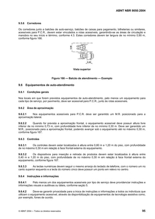 ABNT NBR 9050:2004 
9.5.6 Corredores 
Os corredores junto a balcões de auto-serviço, balcões de caixas para pagamento, bilheterias ou similares, 
acessíveis para P.C.R., devem estar vinculados a rotas acessíveis, garantindo-se as áreas de circulação e 
manobra no seu início e término, conforme 4.3. Estes corredores devem ter largura de no mínimo 0,90 m, 
conforme figura 166. 
Vista superior 
Figura 166 — Balcão de atendimento — Exemplo 
9.6 Equipamentos de auto-atendimento 
9.6.1 Condições gerais 
Nos locais em que forem previstos equipamentos de auto-atendimento, pelo menos um equipamento para 
cada tipo de serviço, por pavimento, deve ser acessível para P.C.R., junto às rotas acessíveis. 
9.6.2 Área de aproximação 
9.6.2.1 Nos equipamentos acessíveis para P.C.R. deve ser garantido um M.R. posicionado para a 
aproximação lateral. 
9.6.2.2 Quando for prevista a aproximação frontal, o equipamento acessível deve possuir altura livre 
inferior de no mínimo 0,73 m, com profundidade livre inferior de no mínimo 0,30 m. Deve ser garantido um 
M.R., posicionado para a aproximação frontal, podendo avançar sob o equipamento até no máximo 0,30 m, 
conforme figura 167. 
9.6.3 Controles 
9.6.3.1 Os controles devem estar localizados à altura entre 0,80 m e 1,20 m do piso, com profundidade 
de no máximo 0,30 m em relação à face frontal externa do equipamento. 
9.6.3.2 Os dispositivos para inserção e retirada de produtos devem estar localizados à altura entre 
0,40 m e 1,20 m do piso, com profundidade de no máximo 0,30 m em relação à face frontal externa do 
equipamento, conforme figura 167. 
9.6.3.3 As teclas numéricas devem seguir o mesmo arranjo do teclado de telefone, com o número um no 
canto superior esquerdo e a tecla do número cinco deve possuir um ponto em relevo no centro. 
9.6.4 Instruções e informações 
9.6.4.1 Pelo menos um dos equipamentos acessíveis por tipo de serviço deve providenciar instruções e 
informações visuais e auditivas ou táteis, conforme seção 5. 
9.6.4.2 Deve-se garantir privacidade para a troca de instruções e informações a todos os indivíduos que 
utilizam o equipamento acessível, através da disponibilização de equipamentos de tecnologia assistiva como, 
por exemplo, fones de ouvido. 
© ABNT 2004 ─ Todos os direitos reservados 95 
 
