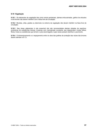 ABNT NBR 9050:2004 
9.10 Vegetação 
9.10.1 Os elementos da vegetação tais como ramos pendentes, plantas entouceiradas, galhos de arbustos 
e de árvores não devem interferir com a faixa livre de circulação. 
9.10.2 Muretas, orlas, grades ou desníveis no entorno da vegetação não devem interferir na faixa livre de 
circulação. 
9.10.3 Nas áreas adjacentes à rota acessível não são recomendadas plantas dotadas de espinhos; 
produtoras de substâncias tóxicas; invasivas com manutenção constante; que desprendam muitas folhas, 
flores, frutos ou substâncias que tornem o piso escorregadio; cujas raízes possam danificar o pavimento. 
9.10.4 O dimensionamento e o espaçamento entre os vãos das grelhas de proteção das raízes das árvores 
devem atender a 6.1.5. 
© ABNT 2004 ─ Todos os direitos reservados 97 
