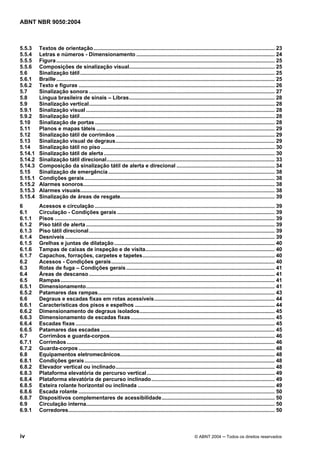 ABNT NBR 9050:2004 
5.5.3 Textos de orientação.......................................................................................................................... 23 
5.5.4 Letras e números - Dimensionamento ............................................................................................. 24 
5.5.5 Figura ................................................................................................................................................... 25 
5.5.6 Composições de sinalização visual.................................................................................................. 25 
5.6 Sinalização tátil................................................................................................................................... 25 
5.6.1 Braille ................................................................................................................................................... 25 
5.6.2 Texto e figuras .................................................................................................................................... 26 
5.7 Sinalização sonora ............................................................................................................................. 27 
5.8 Língua brasileira de sinais – Libras.................................................................................................. 28 
5.9 Sinalização vertical............................................................................................................................. 28 
5.9.1 Sinalização visual ............................................................................................................................... 28 
5.9.2 Sinalização tátil................................................................................................................................... 28 
5.10 Sinalização de portas ......................................................................................................................... 28 
5.11 Planos e mapas táteis ........................................................................................................................ 29 
5.12 Sinalização tátil de corrimãos ........................................................................................................... 29 
5.13 Sinalização visual de degraus........................................................................................................... 29 
5.14 Sinalização tátil no piso ..................................................................................................................... 30 
5.14.1 Sinalização tátil de alerta ................................................................................................................... 30 
5.14.2 Sinalização tátil direcional................................................................................................................. 33 
5.14.3 Composição da sinalização tátil de alerta e direcional .................................................................. 34 
5.15 Sinalização de emergência ................................................................................................................ 38 
5.15.1 Condições gerais................................................................................................................................ 38 
5.15.2 Alarmes sonoros................................................................................................................................. 38 
5.15.3 Alarmes visuais................................................................................................................................... 38 
5.15.4 Sinalização de áreas de resgate........................................................................................................ 39 
6 Acessos e circulação ......................................................................................................................... 39 
6.1 Circulação - Condições gerais .......................................................................................................... 39 
6.1.1 Pisos .................................................................................................................................................... 39 
6.1.2 Piso tátil de alerta ............................................................................................................................... 39 
6.1.3 Piso tátil direcional............................................................................................................................. 39 
6.1.4 Desníveis ............................................................................................................................................. 39 
6.1.5 Grelhas e juntas de dilatação ............................................................................................................ 40 
6.1.6 Tampas de caixas de inspeção e de visita....................................................................................... 40 
6.1.7 Capachos, forrações, carpetes e tapetes......................................................................................... 40 
6.2 Acessos - Condições gerais.............................................................................................................. 40 
6.3 Rotas de fuga – Condições gerais.................................................................................................... 41 
6.4 Áreas de descanso ............................................................................................................................. 41 
6.5 Rampas................................................................................................................................................ 41 
6.5.1 Dimensionamento............................................................................................................................... 41 
6.5.2 Patamares das rampas....................................................................................................................... 43 
6.6 Degraus e escadas fixas em rotas acessíveis................................................................................. 44 
6.6.1 Características dos pisos e espelhos .............................................................................................. 44 
6.6.2 Dimensionamento de degraus isolados........................................................................................... 45 
6.6.3 Dimensionamento de escadas fixas................................................................................................. 45 
6.6.4 Escadas fixas ...................................................................................................................................... 45 
6.6.5 Patamares das escadas ..................................................................................................................... 45 
6.7 Corrimãos e guarda-corpos............................................................................................................... 46 
6.7.1 Corrimãos ............................................................................................................................................ 46 
6.7.2 Guarda-corpos .................................................................................................................................... 48 
6.8 Equipamentos eletromecânicos........................................................................................................ 48 
6.8.1 Condições gerais................................................................................................................................ 48 
6.8.2 Elevador vertical ou inclinado........................................................................................................... 48 
6.8.3 Plataforma elevatória de percurso vertical ...................................................................................... 49 
6.8.4 Plataforma elevatória de percurso inclinado................................................................................... 49 
6.8.5 Esteira rolante horizontal ou inclinada ............................................................................................ 49 
6.8.6 Escada rolante .................................................................................................................................... 50 
6.8.7 Dispositivos complementares de acessibilidade............................................................................ 50 
6.9 Circulação interna............................................................................................................................... 50 
6.9.1 Corredores........................................................................................................................................... 50 
iv © ABNT 2004 ─ Todos os direitos reservados 
 