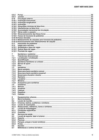 ABNT NBR 9050:2004 
6.9.2 Portas ...................................................................................................................................................50 
6.9.3 Janelas .................................................................................................................................................53 
6.10 Circulação externa ..............................................................................................................................53 
6.10.1 Inclinação transversal.........................................................................................................................53 
6.10.2 Inclinação longitudinal........................................................................................................................53 
6.10.3 Inclinação .............................................................................................................................................53 
6.10.4 Dimensões mínimas de faixa livre.....................................................................................................53 
6.10.5 Interferências na faixa livre ................................................................................................................53 
6.10.6 Acomodação transversal de circulação............................................................................................54 
6.10.7 Obras sobre o passeio........................................................................................................................54 
6.10.8 Dimensionamento das faixas livres ..................................................................................................55 
6.10.9 Faixas de travessia de pedestres ......................................................................................................55 
6.10.10 Faixas elevadas ...................................................................................................................................55 
6.10.11 Rebaixamento de calçadas para travessia de pedestres................................................................56 
6.10.12 Posicionamento dos rebaixamentos de calçada .............................................................................58 
6.11 Passarelas de pedestres ....................................................................................................................60 
6.12 Vagas para veículos............................................................................................................................61 
6.12.1 Sinalização e tipos de vagas..............................................................................................................61 
6.12.2 Outros tipos de vagas.........................................................................................................................62 
6.12.3 Previsão de vagas ...............................................................................................................................63 
7 Sanitários e vestiários ........................................................................................................................64 
7.1 Tolerâncias dimensionais ..................................................................................................................64 
7.2.1 Localização e sinalização...................................................................................................................64 
7.2.2 Quantificação.......................................................................................................................................64 
7.2.3 Sanitários familiares ou unissex .......................................................................................................64 
7.2.4 Barras de apoio ...................................................................................................................................65 
7.2.5 Piso .......................................................................................................................................................65 
7.3 Sanitários .............................................................................................................................................65 
7.3.1 Bacia sanitária .....................................................................................................................................65 
7.3.2 Boxe para bacia sanitária comum .....................................................................................................69 
7.3.3 Boxe para bacia sanitária acessível ..................................................................................................70 
7.3.4 Boxes para chuveiro e ducha ............................................................................................................71 
7.3.5 Banheira ...............................................................................................................................................73 
7.3.6 Lavatório ..............................................................................................................................................74 
7.3.7 Mictório.................................................................................................................................................75 
7.3.8 Acessórios para sanitários ................................................................................................................76 
7.4 Vestiários .............................................................................................................................................78 
7.4.1 Bancos..................................................................................................................................................78 
7.4.2 Armários...............................................................................................................................................78 
7.4.3 Cabinas.................................................................................................................................................78 
7.4.4 Espelhos...............................................................................................................................................78 
7.4.5 Cabides.................................................................................................................................................79 
8 Equipamentos urbanos.......................................................................................................................79 
8.1 Bens tombados....................................................................................................................................79 
8.2 Locais de reunião................................................................................................................................80 
8.2.1 Cinemas, teatros, auditórios e similares ..........................................................................................80 
8.2.2 Locais de exposições .........................................................................................................................83 
8.2.3 Restaurantes, refeitórios, bares e similares.....................................................................................84 
8.3 Locais de hospedagem.......................................................................................................................84 
8.3.1 Condições específicas........................................................................................................................84 
8.3.2 Cozinhas...............................................................................................................................................85 
8.4 Serviços de saúde...............................................................................................................................85 
8.5 Locais de esporte, lazer e turismo ....................................................................................................85 
8.5.1 Esporte .................................................................................................................................................85 
8.5.2 Piscinas ................................................................................................................................................86 
8.5.3 Parques, praças e locais turísticos ...................................................................................................87 
8.5.4 Praias....................................................................................................................................................87 
8.6 Escolas .................................................................................................................................................87 
8.7 Bibliotecas e centros de leitura .........................................................................................................88 
© ABNT 2004 ─ Todos os direitos reservados v 
 
