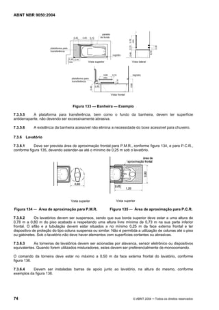 ABNT NBR 9050:2004 
Figura 133 — Banheira — Exemplo 
7.3.5.5 A plataforma para transferência, bem como o fundo da banheira, devem ter superfície 
antiderrapante, não devendo ser excessivamente abrasiva. 
7.3.5.6 A existência da banheira acessível não elimina a necessidade do boxe acessível para chuveiro. 
7.3.6 Lavatório 
7.3.6.1 Deve ser prevista área de aproximação frontal para P.M.R., conforme figura 134, e para P.C.R., 
conforme figura 135, devendo estender-se até o mínimo de 0,25 m sob o lavatório. 
Figura 134 — Área de aproximação para P.M.R. Figura 135 — Área de aproximação para P.C.R. 
7.3.6.2 Os lavatórios devem ser suspensos, sendo que sua borda superior deve estar a uma altura de 
0,78 m a 0,80 m do piso acabado e respeitando uma altura livre mínima de 0,73 m na sua parte inferior 
frontal. O sifão e a tubulação devem estar situados a no mínimo 0,25 m da face externa frontal e ter 
dispositivo de proteção do tipo coluna suspensa ou similar. Não é permitida a utilização de colunas até o piso 
ou gabinetes. Sob o lavatório não deve haver elementos com superfícies cortantes ou abrasivas. 
7.3.6.3 As torneiras de lavatórios devem ser acionadas por alavanca, sensor eletrônico ou dispositivos 
equivalentes. Quando forem utilizados misturadores, estes devem ser preferencialmente de monocomando. 
O comando da torneira deve estar no máximo a 0,50 m da face externa frontal do lavatório, conforme 
figura 136. 
7.3.6.4 Devem ser instaladas barras de apoio junto ao lavatório, na altura do mesmo, conforme 
exemplos da figura 136. 
74 © ABNT 2004 ─ Todos os direitos reservados 
 