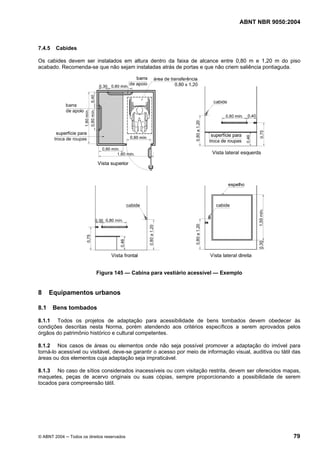 ABNT NBR 9050:2004 
7.4.5 Cabides 
Os cabides devem ser instalados em altura dentro da faixa de alcance entre 0,80 m e 1,20 m do piso 
acabado. Recomenda-se que não sejam instaladas atrás de portas e que não criem saliência pontiaguda. 
Figura 145 — Cabina para vestiário acessível — Exemplo 
8 Equipamentos urbanos 
8.1 Bens tombados 
8.1.1 Todos os projetos de adaptação para acessibilidade de bens tombados devem obedecer às 
condições descritas nesta Norma, porém atendendo aos critérios específicos a serem aprovados pelos 
órgãos do patrimônio histórico e cultural competentes. 
8.1.2 Nos casos de áreas ou elementos onde não seja possível promover a adaptação do imóvel para 
torná-lo acessível ou visitável, deve-se garantir o acesso por meio de informação visual, auditiva ou tátil das 
áreas ou dos elementos cuja adaptação seja impraticável. 
8.1.3 No caso de sítios considerados inacessíveis ou com visitação restrita, devem ser oferecidos mapas, 
maquetes, peças de acervo originais ou suas cópias, sempre proporcionando a possibilidade de serem 
tocados para compreensão tátil. 
© ABNT 2004 ─ Todos os direitos reservados 79 
 