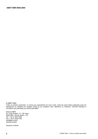 ABNT NBR 9050:2004
ii © ABNT 2004 ─ Todos os direitos reservados
© ABNT 2004
Todos os direitos reservados. A menos que especificado de outro modo, nenhuma parte desta publicação pode ser
reproduzida ou utilizada em qualquer forma ou por qualquer meio, eletrônico ou mecânico, incluindo fotocópia e
microfilme, sem permissão por escrito pela ABNT.
Sede da ABNT
Av. Treze de Maio, 13 – 28º andar
20003-900 – Rio de Janeiro – RJ
Tel.: + 55 21 3974-2300
Fax: + 55 21 2220-1762
abnt@abnt.org.br
www.abnt.org.br
Impresso no Brasil
 