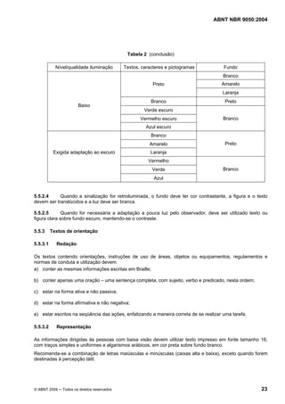 ABNT NBR 9050:2004
© ABNT 2004 ─ Todos os direitos reservados 23
Tabela 2 (conclusão)
Nível/qualidade iluminação Textos, caracteres e pictogramas Fundo
Branco
AmareloPreto
Laranja
Branco Preto
Verde escuro
Vermelho escuro
Baixo
Azul escuro
Branco
Branco
Amarelo
Laranja
Preto
Vermelho
Exigida adaptação ao escuro
Verde
Azul
Branco
5.5.2.4 Quando a sinalização for retroiluminada, o fundo deve ter cor contrastante, a figura e o texto
devem ser translúcidos e a luz deve ser branca.
5.5.2.5 Quando for necessária a adaptação a pouca luz pelo observador, deve ser utilizado texto ou
figura clara sobre fundo escuro, mantendo-se o contraste.
5.5.3 Textos de orientação
5.5.3.1 Redação
Os textos contendo orientações, instruções de uso de áreas, objetos ou equipamentos, regulamentos e
normas de conduta e utilização devem:
a) conter as mesmas informações escritas em Braille;
b) conter apenas uma oração – uma sentença completa, com sujeito, verbo e predicado, nesta ordem;
c) estar na forma ativa e não passiva;
d) estar na forma afirmativa e não negativa;
e) estar escritos na seqüência das ações, enfatizando a maneira correta de se realizar uma tarefa.
5.5.3.2 Representação
As informações dirigidas às pessoas com baixa visão devem utilizar texto impresso em fonte tamanho 16,
com traços simples e uniformes e algarismos arábicos, em cor preta sobre fundo branco.
Recomenda-se a combinação de letras maiúsculas e minúsculas (caixas alta e baixa), exceto quando forem
destinadas à percepção tátil.
 