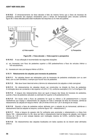 ABNT NBR 9050:2004
56 © ABNT 2004 ─ Todos os direitos reservados
6.10.10.2 O dimensionamento da faixa elevada é feito da mesma forma que a faixa de travessia de
pedestres, acrescida dos espaços necessários para a rampa de transposição para veículos conforme
figura 99. A faixa elevada pode estar localizada nas esquinas ou no meio de quadras.
Figura 99 — Faixa elevada — Vista superior e perspectiva
6.10.10.3 A sua utilização é recomendada nas seguintes situações:
a) em travessias com fluxo de pedestres superior a 500 pedestres/hora e fluxo de veículos inferior a
100 veículos/hora;
b) travessia em vias com largura inferior a 6,00 m.
6.10.11 Rebaixamento de calçadas para travessia de pedestres
6.10.11.1 As calçadas devem ser rebaixadas junto às travessias de pedestres sinalizadas com ou sem
faixa, com ou sem semáforo, e sempre que houver foco de pedestres.
6.10.11.2 Não deve haver desnível entre o término do rebaixamento da calçada e o leito carroçável.
6.10.11.3 Os rebaixamentos de calçadas devem ser construídos na direção do fluxo de pedestres.
A inclinação deve ser constante e não superior a 8,33% (1:12), conforme exemplos A, B, C e D da figura 100.
6.10.11.4 A largura dos rebaixamentos deve ser igual à largura das faixas de travessia de pedestres,
quando o fluxo de pedestres calculado ou estimado for superior a 25 pedestres/min/m.
6.10.11.5 Em locais onde o fluxo de pedestres for igual ou inferior a 25 pedestres/min/m e houver
interferência que impeça o rebaixamento da calçada em toda a extensão da faixa de travessia, admite-se
rebaixamento da calçada em largura inferior até um limite mínimo de 1,20 m de largura de rampa.
6.10.11.6 Quando a faixa de pedestres estiver alinhada com a calçada da via transversal, admite-se o
rebaixamento total da calçada na esquina, conforme figura 100 – rebaixamento C.
6.10.11.7 Onde a largura do passeio não for suficiente para acomodar o rebaixamento e a faixa livre
(figura 100 – rebaixamentos A e B), deve ser feito o rebaixamento total da largura da calçada, com largura
mínima de 1,50 m e com rampas laterais com inclinação máxima de 8,33%, conforme figura 100 –
rebaixamento D.
6.10.11.8 Os rebaixamentos das calçadas localizados em lados opostos da via devem estar alinhados
entre si.
 