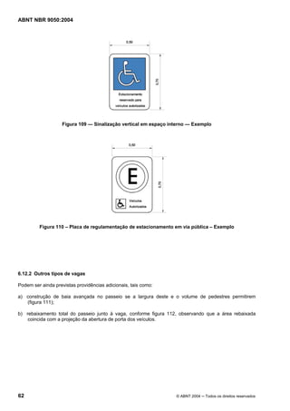 ABNT NBR 9050:2004
62 © ABNT 2004 ─ Todos os direitos reservados
Figura 109 — Sinalização vertical em espaço interno — Exemplo
Figura 110 – Placa de regulamentação de estacionamento em via pública – Exemplo
6.12.2 Outros tipos de vagas
Podem ser ainda previstas providências adicionais, tais como:
a) construção de baia avançada no passeio se a largura deste e o volume de pedestres permitirem
(figura 111);
b) rebaixamento total do passeio junto à vaga, conforme figura 112, observando que a área rebaixada
coincida com a projeção da abertura de porta dos veículos.
 