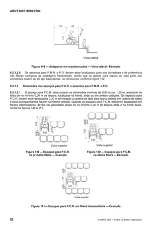 ABNT NBR 9050:2004
82 © ABNT 2004 ─ Todos os direitos reservados
Figura 148 — Anteparos em arquibancadas — Vista lateral - Exemplo
8.2.1.2.5 Os assentos para P.M.R. e P.O. devem estar localizados junto aos corredores e de preferência
nas fileiras contíguas às passagens transversais, sendo que os apoios para braços no lado junto aos
corredores devem ser do tipo basculantes ou removíveis, conforme figura 152.
8.2.1.3 Dimensões dos espaços para P.C.R. e assentos para P.M.R. e P.O.
8.2.1.3.1 O espaço para P.C.R. deve possuir as dimensões mínimas de 0,80 m por 1,20 m, acrescido de
faixa de no mínimo 0,30 m de largura, localizada na frente, atrás ou em ambas posições. Os espaços para
P.C.R. devem estar deslocados 0,30 m em relação à cadeira ao lado para que a pessoa em cadeira de rodas
e seus acompanhantes fiquem na mesma direção. Quando os espaços para P.C.R. estiverem localizados em
fileiras intermediárias, devem ser garantidas faixas de no mínimo 0,30 m de largura atrás e na frente deles,
conforme figuras 149 a 151.
Figura 149 — Espaços para P.C.R. Figura 150 — Espaços para P.C.R.
na primeira fileira — Exemplo na última fileira — Exemplo
Figura 151— Espaços para P.C.R. em fileira intermediária — Exemplo
 