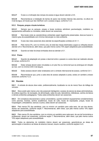 ABNT NBR 9050:2004
© ABNT 2004 ─ Todos os direitos reservados 87
8.5.2.7 O piso e a inclinação das rampas de acesso à água devem atender a 6.5.
8.5.2.8 Recomenda-se a instalação de barras de apoio nas bordas internas das piscinas, na altura do
nível da água, em locais que não interfiram com o acesso à água, conforme 7.2.4.
8.5.3 Parques, praças e locais turísticos
8.5.3.1 Sempre que os parques, praças e locais turísticos admitirem pavimentação, mobiliário ou
equipamentos edificados ou montados, estes devem ser acessíveis.
8.5.3.2 Nos locais onde as características ambientais sejam legalmente preservadas, deve-se buscar o
máximo grau de acessibilidade com mínima intervenção no meio ambiente.
8.5.3.3 O piso das rotas acessíveis deve atender às especificações contidas em 6.1.1.
8.5.3.4 Pelo menos 5%, com no mínimo uma, do total das mesas destinadas a jogos ou refeições devem
atender a 9.3. Recomenda-se, além disso, que pelo menos outros 10% sejam adaptáveis para acessibilidade.
8.5.3.5 Quando se tratar de áreas tombadas deve-se atender a 8.1.
8.5.4 Praias
8.5.4.1 Quando da adaptação em praias o desnível entre o passeio e a areia deve ser realizado através
de rampa, conforme 6.5.
8.5.4.2 Estas rampas devem estar vinculadas a um piso fixo ou removível que se prolongue em direção
ao mar, com no mínimo 0,90 m de largura.
8.5.4.3 Estes acessos devem estar sinalizados com o símbolo internacional de acesso, conforme 5.4.1.
8.5.4.4 Recomenda-se que, junto a cada área de acesso adaptado à praia, exista um sanitário unissex
acessível, conforme 7.2.3.
8.6 Escolas
8.6.1 A entrada de alunos deve estar, preferencialmente, localizada na via de menor fluxo de tráfego de
veículos.
8.6.2 Deve existir pelo menos uma rota acessível interligando o acesso de alunos às áreas administrativas,
de prática esportiva, de recreação, de alimentação, salas de aula, laboratórios, bibliotecas, centros de leitura
e demais ambientes pedagógicos. Todos estes ambientes devem ser acessíveis.
8.6.3 Em complexos educacionais e campi universitários, quando existirem equipamentos complementares
como piscinas, livrarias, centros acadêmicos, locais de culto, locais de exposições, praças, locais de
hospedagem, ambulatórios, bancos e outros, estes devem ser acessíveis.
8.6.4 Pelo menos 5% dos sanitários, com no mínimo um sanitário para cada sexo, de uso dos alunos,
devem ser acessíveis, conforme seção 7. Recomenda-se, além disso, que pelo menos outros 10% sejam
adaptáveis para acessibilidade.
8.6.5 Pelo menos 5% dos sanitários, com no mínimo um sanitário para cada sexo, de uso de funcionários e
professores, devem ser acessíveis, conforme seção 7. Recomenda-se, além disso, que pelo menos outros
10% sejam adaptáveis para acessibilidade.
8.6.6 Todos os elementos do mobiliário interno devem ser acessíveis, garantindo-se as áreas de
aproximação e manobra e as faixas de alcance manual, visual e auditivo, conforme seções 4 e 9.
 