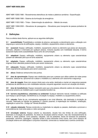 ABNT NBR 9050:2004

ABNT NBR 10283:1988 – Revestimentos eletrolíticos de metais e plásticos sanitários - Especificação
ABNT NBR 10898:1999 – Sistema de iluminação de emergência
ABNT NBR 11003:1990 – Tintas – Determinação da aderência – Método de ensaio
ABNT NBR 13994:2000 – Elevadores de passageiros – Elevadores para transporte de pessoa portadora de
deficiência

3

Definições

Para os efeitos desta Norma, aplicam-se as seguintes definições:
3.1 acessibilidade: Possibilidade e condição de alcance, percepção e entendimento para a utilização com
segurança e autonomia de edificações, espaço, mobiliário, equipamento urbano e elementos.
3.2 acessível: Espaço, edificação, mobiliário, equipamento urbano ou elemento que possa ser alcançado,
acionado, utilizado e vivenciado por qualquer pessoa, inclusive aquelas com mobilidade reduzida. O termo
acessível implica tanto acessibilidade física como de comunicação.
3.3 adaptável: Espaço, edificação, mobiliário, equipamento urbano ou elemento cujas características
possam ser alteradas para que se torne acessível.
3.4 adaptado: Espaço, edificação, mobiliário, equipamento urbano ou elemento cujas características
originais foram alteradas posteriormente para serem acessíveis.
3.5 adequado: Espaço, edificação, mobiliário, equipamento urbano ou elemento cujas características
foram originalmente planejadas para serem acessíveis.
3.6

altura: Distância vertical entre dois pontos.

3.7 área de aproximação: Espaço sem obstáculos para que a pessoa que utiliza cadeira de rodas possa
manobrar, deslocar-se, aproximar-se e utilizar o mobiliário ou o elemento com autonomia e segurança.
3.8 área de resgate: Área com acesso direto para uma saída, destinada a manter em segurança pessoas
portadoras de deficiência ou com mobilidade reduzida, enquanto aguardam socorro em situação de sinistro.
3.9 área de transferência: Espaço necessário para que uma pessoa utilizando cadeira de rodas possa se
posicionar próximo ao mobiliário para o qual necessita transferir-se.
3.10 barreira arquitetônica, urbanística ou ambiental: Qualquer elemento natural, instalado ou edificado
que impeça a aproximação, transferência ou circulação no espaço, mobiliário ou equipamento urbano.
3.11 calçada: Parte da via, normalmente segregada e em nível diferente, não destinada à circulação de
veículos, reservada ao trânsito de pedestres e, quando possível, à implantação de mobiliário, sinalização,
vegetação e outros fins - Código de Trânsito Brasileiro.
3.12 calçada rebaixada: Rampa construída ou implantada na calçada ou passeio, destinada a promover a
concordância de nível entre estes e o leito carroçável.
3.13 circulação externa: Espaço coberto ou descoberto, situado fora dos limites de uma edificação,
destinado à circulação de pedestres. As áreas de circulação externa incluem, mas não necessariamente se
limitam a, áreas públicas, como passeios, calçadas, vias de pedestres, faixas de travessia de pedestres,
passarelas, caminhos, passagens, calçadas verdes e pisos drenantes entre outros, bem como espaços de
circulação externa em edificações e conjuntos industriais, comerciais ou residenciais e centros comerciais.

2

© ABNT 2004 ─ Todos os direitos reservados

 