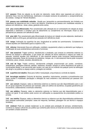 ABNT NBR 9050:2004

3.31 passeio: Parte da calçada ou da pista de rolamento, neste último caso separada por pintura ou
elemento físico, livre de interferências, destinada à circulação exclusiva de pedestres e, excepcionalmente,
de ciclistas - Código de Trânsito Brasileiro.
3.32 pessoa com mobilidade reduzida: Aquela que, temporária ou permanentemente, tem limitada sua
capacidade de relacionar-se com o meio e de utilizá-lo. Entende-se por pessoa com mobilidade reduzida, a
pessoa com deficiência, idosa, obesa, gestante entre outros.
3.33 piso cromo-diferenciado: Piso caracterizado pela utilização de cor contrastante em relação ás áreas
adjacentes e destinado a constituir guia de balizamento ou complemento de informação visual ou tátil,
perceptível por pessoas com deficiência visual.
3.34 piso tátil: Piso caracterizado pela diferenciação de textura em relação ao piso adjacente, destinado a
constituir alerta ou linha guia, perceptível por pessoas com deficiência visual.
3.35 rampa: Inclinação da superfície de piso, longitudinal ao sentido de caminhamento. Consideram-se
rampas aquelas com declividade igual ou superior a 5%.
3.36 reforma: Intervenção física em edificação, mobiliário, equipamento urbano ou elemento que implique a
modificação de suas características estruturais e funcionais.
3.37 rota acessível: Trajeto contínuo, desobstruído e sinalizado, que conecta os ambientes externos ou
internos de espaços e edificações, e que possa ser utilizado de forma autônoma e segura por todas as
pessoas, inclusive aquelas com deficiência. A rota acessível externa pode incorporar estacionamentos,
calçadas rebaixadas, faixas de travessia de pedestres, rampas, etc. A rota acessível interna pode incorporar
corredores, pisos, rampas, escadas, elevadores etc.
3.38 rota de fuga: Trajeto contínuo, devidamente protegido proporcionado por portas, corredores,
antecâmeras, passagens externas, balcões, vestíbulos, escadas, rampas ou outros dispositivos de saída ou
combinações destes, a ser percorrido pelo usuário, em caso de um incêndio de qualquer ponto da edificação
até atingir a via pública ou espaço externo, protegido do incêndio.
3.39 superfície de trabalho: Área para melhor manipulação, empunhadura e controle de objetos.
3.40 tecnologia assistiva: Conjunto de técnicas, aparelhos, instrumentos, produtos e procedimentos que
visam auxiliar a mobilidade, percepção e utilização do meio ambiente e dos elementos por pessoas com
deficiência.
3.41 uso comum: Espaços, salas ou elementos externos ou internos que são disponibilizados para o uso
de um grupo específico de pessoas (por exemplo, salas em edifício de escritórios, ocupadas geralmente por
funcionários, colaboradores e eventuais visitantes).
3.42 uso público: Espaços, salas ou elementos externos ou internos que são disponibilizados para o
público em geral. O uso público pode ocorrer em edificações ou equipamentos de propriedade pública ou
privada.
3.43 uso restrito: Espaços, salas ou elementos internos ou externos que são disponibilizados estritamente
para pessoas autorizadas (exemplos: casas de máquinas, barriletes, passagem de uso técnico e espaços
similares).
3.44 visitável: Parte de unidade residencial, ou de unidade para prestação de serviços, entretenimento,
comércio ou espaço cultural de uso público que contenha pelo menos um local de convívio social acessível e
um sanitário unissex acessível.

4

© ABNT 2004 ─ Todos os direitos reservados

 