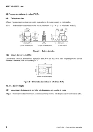 ABNT NBR 9050:2004

4.2 Pessoas em cadeira de rodas (P.C.R.)
4.2.1

Cadeira de rodas

A figura 2 apresenta dimensões referenciais para cadeiras de rodas manuais ou motorizadas.
NOTA

Cadeiras de rodas com acionamento manual pesam entre 12 kg a 20 kg e as motorizadas até 60 kg.

Figura 2 — Cadeira de rodas
4.2.2

Módulo de referência (M.R.)

Considera-se o módulo de referência a projeção de 0,80 m por 1,20 m no piso, ocupada por uma pessoa
utilizando cadeira de rodas, conforme figura 3.

Figura 3 — Dimensões do módulo de referência (M.R.)

4.3 Área de circulação
4.3.1

Largura para deslocamento em linha reta de pessoas em cadeira de rodas

A figura 4 mostra dimensões referenciais para deslocamento em linha reta de pessoas em cadeiras de rodas.

6

© ABNT 2004 ─ Todos os direitos reservados

 