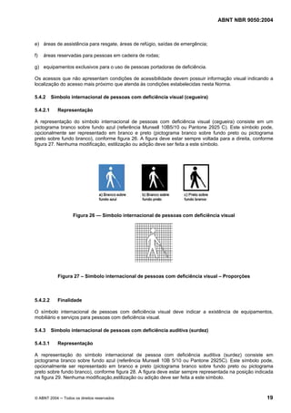 ABNT NBR 9050:2004

e) áreas de assistência para resgate, áreas de refúgio, saídas de emergência;
f)

áreas reservadas para pessoas em cadeira de rodas;

g) equipamentos exclusivos para o uso de pessoas portadoras de deficiência.
Os acessos que não apresentam condições de acessibilidade devem possuir informação visual indicando a
localização do acesso mais próximo que atenda às condições estabelecidas nesta Norma.
5.4.2
5.4.2.1

Símbolo internacional de pessoas com deficiência visual (cegueira)
Representação

A representação do símbolo internacional de pessoas com deficiência visual (cegueira) consiste em um
pictograma branco sobre fundo azul (referência Munsell 10B5/10 ou Pantone 2925 C). Este símbolo pode,
opcionalmente ser representado em branco e preto (pictograma branco sobre fundo preto ou pictograma
preto sobre fundo branco), conforme figura 26. A figura deve estar sempre voltada para a direita, conforme
figura 27. Nenhuma modificação, estilização ou adição deve ser feita a este símbolo.

Figura 26 — Símbolo internacional de pessoas com deficiência visual

Figura 27 – Símbolo internacional de pessoas com deficiência visual – Proporções

5.4.2.2

Finalidade

O símbolo internacional de pessoas com deficiência visual deve indicar a existência de equipamentos,
mobiliário e serviços para pessoas com deficiência visual.
5.4.3
5.4.3.1

Símbolo internacional de pessoas com deficiência auditiva (surdez)
Representação

A representação do símbolo internacional de pessoa com deficiência auditiva (surdez) consiste em
pictograma branco sobre fundo azul (referência Munsell 10B 5/10 ou Pantone 2925C). Este símbolo pode,
opcionalmente ser representado em branco e preto (pictograma branco sobre fundo preto ou pictograma
preto sobre fundo branco), conforme figura 28. A figura deve estar sempre representada na posição indicada
na figura 29. Nenhuma modificação,estilização ou adição deve ser feita a este símbolo.

© ABNT 2004 ─ Todos os direitos reservados

19

 