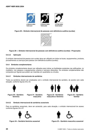 ABNT NBR 9050:2004

Figura 28 – Símbolo internacional de pessoas com deficiência auditiva (surdez)

Figura 29 — Símbolo internacional de pessoas com deficiência auditiva (surdez) - Proporções
5.4.3.2

Aplicação

O símbolo internacional de pessoa com surdez deve ser utilizado em todos os locais, equipamentos, produtos,
procedimentos ou serviços para pessoa com deficiência auditiva (surdez).
5.4.4

Símbolos complementares

Os símbolos complementares devem ser utilizados para indicar as facilidades existentes nas edificações, no
mobiliário, nos espaços e equipamentos urbanos e serviços oferecidos. Os símbolos complementares são
compostos por figuras que podem ser inseridas em quadrados ou círculos.
5.4.4.1

Símbolos internacionais de sanitários

Todos os sanitários devem ser sinalizados com o símbolo internacional de sanitário, de acordo com cada
situação, conforme figuras 30 a 33.

Figura 30 – Sanitário
feminino

5.4.4.2

Figura 31 - Sanitário
masculino

Figura 32 - Sanitários
masculino e feminino

Figura 33 – Sanitário
familiar

Símbolo internacional de sanitários acessíveis

Para os sanitários acessíveis, deve ser acrescido, para cada situação, o símbolo internacional de acesso
conforme figuras 34 a 37.

Figura 34 – Sanitário feminino acessível

20

Figura 35 – Sanitário masculino acessível

© ABNT 2004 ─ Todos os direitos reservados

 
