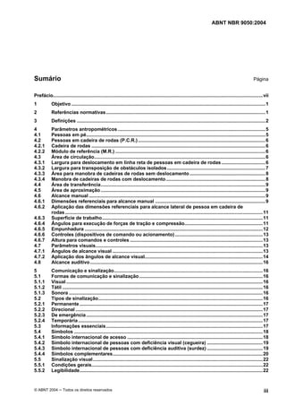 ABNT NBR 9050:2004

Sumário

Página

Prefácio.............................................................................................................................................................. vii
1

Objetivo ..................................................................................................................................................1

2

Referências normativas ........................................................................................................................1

3

Definições ..............................................................................................................................................2

4
4.1
4.2
4.2.1
4.2.2
4.3
4.3.1
4.3.2
4.3.3
4.3.4
4.4
4.5
4.6
4.6.1
4.6.2
4.6.3
4.6.4
4.6.5
4.6.6
4.6.7
4.7
4.7.1
4.7.2
4.8

Parâmetros antropométricos ...............................................................................................................5
Pessoas em pé.......................................................................................................................................5
Pessoas em cadeira de rodas (P.C.R.) ................................................................................................6
Cadeira de rodas ...................................................................................................................................6
Módulo de referência (M.R.) .................................................................................................................6
Área de circulação.................................................................................................................................6
Largura para deslocamento em linha reta de pessoas em cadeira de rodas .................................6
Largura para transposição de obstáculos isolados ..........................................................................7
Área para manobra de cadeiras de rodas sem deslocamento .........................................................8
Manobra de cadeiras de rodas com deslocamento...........................................................................8
Área de transferência............................................................................................................................9
Área de aproximação ............................................................................................................................9
Alcance manual .....................................................................................................................................9
Dimensões referenciais para alcance manual ...................................................................................9
Aplicação das dimensões referenciais para alcance lateral de pessoa em cadeira de
rodas .....................................................................................................................................................11
Superfície de trabalho.........................................................................................................................11
Ângulos para execução de forças de tração e compressão...........................................................11
Empunhadura ......................................................................................................................................12
Controles (dispositivos de comando ou acionamento) ..................................................................13
Altura para comandos e controles ....................................................................................................13
Parâmetros visuais..............................................................................................................................13
Ângulos de alcance visual .................................................................................................................13
Aplicação dos ângulos de alcance visual.........................................................................................14
Alcance auditivo ..................................................................................................................................16

5
5.1
5.1.1
5.1.2
5.1.3
5.2
5.2.1
5.2.2
5.2.3
5.2.4
5.3
5.4
5.4.1
5.4.2
5.4.3
5.4.4
5.5
5.5.1
5.5.2

Comunicação e sinalização................................................................................................................16
Formas de comunicação e sinalização .............................................................................................16
Visual ....................................................................................................................................................16
Tátil .......................................................................................................................................................16
Sonora ..................................................................................................................................................16
Tipos de sinalização............................................................................................................................16
Permanente ..........................................................................................................................................17
Direcional .............................................................................................................................................17
De emergência .....................................................................................................................................17
Temporária ...........................................................................................................................................17
Informações essenciais ......................................................................................................................17
Símbolos ..............................................................................................................................................18
Símbolo internacional de acesso ......................................................................................................18
Símbolo internacional de pessoas com deficiência visual (cegueira) ..........................................19
Símbolo internacional de pessoas com deficiência auditiva (surdez) ..........................................19
Símbolos complementares.................................................................................................................20
Sinalização visual................................................................................................................................22
Condições gerais.................................................................................................................................22
Legibilidade..........................................................................................................................................22

© ABNT 2004 ─ Todos os direitos reservados

iii

 
