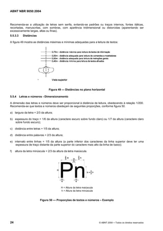 ABNT NBR 9050:2004

Recomenda-se a utilização de letras sem serifa, evitando-se padrões ou traços internos, fontes itálicas,
recortadas, manuscritas, com sombras, com aparência tridimensional ou distorcidas (aparentando ser
excessivamente largas, altas ou finas).
5.5.3.3

Distâncias

A figura 49 mostra as distâncias máximas e mínimas adequadas para a leitura de textos:

‘

Figura 49 — Distâncias no plano horizontal
5.5.4

Letras e números - Dimensionamento

A dimensão das letras e números deve ser proporcional à distância de leitura, obedecendo à relação 1/200.
Recomenda-se que textos e números obedeçam às seguintes proporções, conforme figura 50.
a) largura da letra = 2/3 da altura;
b) espessura do traço = 1/6 da altura (caractere escuro sobre fundo claro) ou 1/7 da altura (caractere claro
sobre fundo escuro);
c) distância entre letras = 1/5 da altura;
d) distância entre palavras = 2/3 da altura;
e) intervalo entre linhas = 1/5 da altura (a parte inferior dos caracteres da linha superior deve ter uma
espessura de traço distante da parte superior do caractere mais alto da linha de baixo);
f)

altura da letra minúscula = 2/3 da altura da letra maiúscula.

H = Altura da letra maiúscula
h = Altura da letra minúscula

Figura 50 — Proporções de textos e números – Exemplo

24

© ABNT 2004 ─ Todos os direitos reservados

 