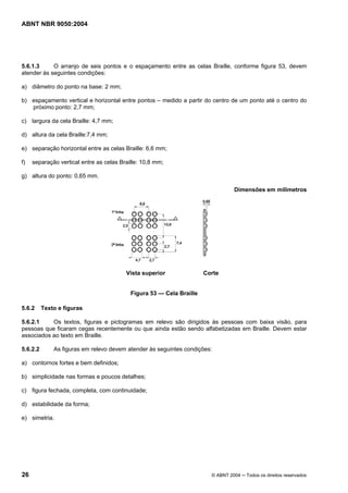 ABNT NBR 9050:2004

5.6.1.3
O arranjo de seis pontos e o espaçamento entre as celas Braille, conforme figura 53, devem
atender às seguintes condições:
a) diâmetro do ponto na base: 2 mm;
b) espaçamento vertical e horizontal entre pontos – medido a partir do centro de um ponto até o centro do
próximo ponto: 2,7 mm;
c) largura da cela Braille: 4,7 mm;
d) altura da cela Braille:7,4 mm;
e) separação horizontal entre as celas Braille: 6,6 mm;
f)

separação vertical entre as celas Braille: 10,8 mm;

g) altura do ponto: 0,65 mm.
Dimensões em milímetros

Vista superior

Corte

Figura 53 — Cela Braille
5.6.2

Texto e figuras

5.6.2.1
Os textos, figuras e pictogramas em relevo são dirigidos às pessoas com baixa visão, para
pessoas que ficaram cegas recentemente ou que ainda estão sendo alfabetizadas em Braille. Devem estar
associados ao texto em Braille.
5.6.2.2

As figuras em relevo devem atender às seguintes condições:

a) contornos fortes e bem definidos;
b) simplicidade nas formas e poucos detalhes;
c) figura fechada, completa, com continuidade;
d) estabilidade da forma;
e) simetria.

26

© ABNT 2004 ─ Todos os direitos reservados

 