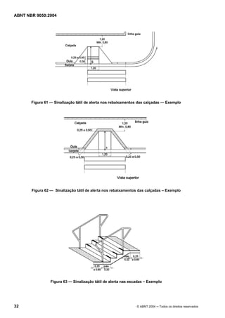 ABNT NBR 9050:2004

Figura 61 — Sinalização tátil de alerta nos rebaixamentos das calçadas — Exemplo

Figura 62 — Sinalização tátil de alerta nos rebaixamentos das calçadas – Exemplo

Figura 63 — Sinalização tátil de alerta nas escadas – Exemplo

32

© ABNT 2004 ─ Todos os direitos reservados

 