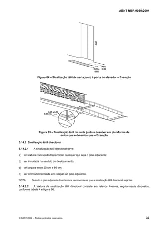 ABNT NBR 9050:2004

Figura 64 – Sinalização tátil de alerta junto à porta de elevador – Exemplo

Figura 65 – Sinalização tátil de alerta junto a desnível em plataforma de
embarque e desembarque – Exemplo
5.14.2 Sinalização tátil direcional
5.14.2.1

A sinalização tátil direcional deve:

a) ter textura com seção trapezoidal, qualquer que seja o piso adjacente;
b) ser instalada no sentido do deslocamento;
c) ter largura entre 20 cm e 60 cm;
d) ser cromodiferenciada em relação ao piso adjacente.
NOTA

Quando o piso adjacente tiver textura, recomenda-se que a sinalização tátil direcional seja lisa.

5.14.2.2
A textura da sinalização tátil direcional consiste em relevos lineares, regularmente dispostos,
conforme tabela 4 e figura 66.

© ABNT 2004 ─ Todos os direitos reservados

33

 