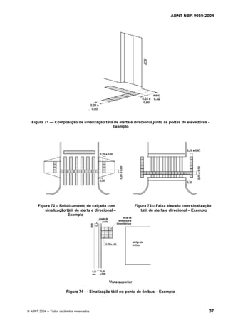 ABNT NBR 9050:2004

.

Figura 71 — Composição de sinalização tátil de alerta e direcional junto às portas de elevadores Exemplo

Figura 72 – Rebaixamento de calçada com
sinalização tátil de alerta e direcional –
Exemplo

Figura 73 – Faixa elevada com sinalização
tátil de alerta e direcional – Exemplo

Vista superior

Figura 74 — Sinalização tátil no ponto de ônibus – Exemplo

© ABNT 2004 ─ Todos os direitos reservados

37

 
